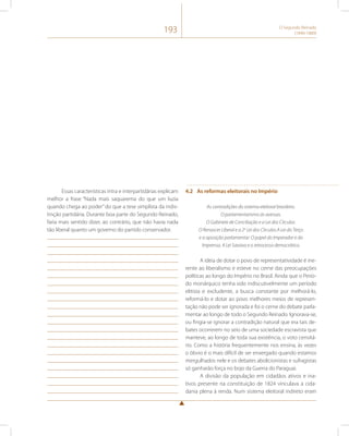 193 O Segundo Reinado 
(1840-1889) 
Essas características intra e interpartidárias explicam 
melhor a frase “Nada mais saquarema do que um luzia 
quando chega ao poder” do que a tese simplista da indis-tinção 
partidária. Durante boa parte do Segundo Reinado, 
faria mais sentido dizer, ao contrário, que não havia nada 
tão liberal quanto um governo do partido conservador. 
4.2 As reformas eleitorais no Império 
As contradições do sistema eleitoral brasileiro. 
O parlamentarismo às avessas. 
O Gabinete de Conciliação e a Lei dos Círculos. 
O Renascer Liberal e a 2a Lei dos Círculos.A Lei do Terço 
e a oposição parlamentar. O papel do Imperador e da 
Imprensa. A Lei Saraiva e o retrocesso democrático. 
A ideia de dotar o povo de representatividade é ine-rente 
ao liberalismo e esteve no cerne das preocupações 
políticas ao longo do Império no Brasil. Ainda que o Perío-do 
monárquico tenha sido indiscutivelmente um período 
elitista e excludente, a busca constante por melhorá-lo, 
reformá-lo e dotar ao povo melhores meios de represen-tação 
não pode ser ignorada e foi o cerne do debate parla-mentar 
ao longo de todo o Segundo Reinado. Ignorava-se, 
ou fingia-se ignorar a contradição natural que era tais de-bates 
ocorrerem no seio de uma sociedade escravista que 
manteve, ao longo de toda sua existência, o voto censitá-rio. 
Como a história frequentemente nos ensina, às vezes 
o óbvio é o mais difícil de ser enxergado quando estamos 
mergulhados nele e os debates abolicionistas e sufragistas 
só ganharão força no bojo da Guerra do Paraguai. 
A divisão da população em cidadãos ativos e ina-tivos 
presente na constituição de 1824 vinculava a cida-dania 
plena à renda. Num sistema eleitoral indireto eram 
 