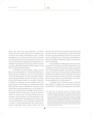História do Brasil 196 
apenas dois terços das vagas disponíveis na câmara, 
ficando reservado o último terço para os candidatos opo-sicionistas 
mais votados. Minimizava-se assim a maioria 
esmagadora que o partido governista sempre conquista-va 
nas eleições proporcionais garantindo, no mínimo, um 
terço da câmara para a oposição fosse ela liberal ou con-servadora. 
A aprovação da Lei do terço permitiu inclusive 
que alguns deputados republicanos fossem eleitos em São 
Paulo na última década do Império. 
O Imperador era, por formação e índole, uma das 
figuras mais preocupadas com a representatividade da re-forma 
popular e enxergava a si mesmo como imbuído da 
missão de compensar por meio do uso do poder modera-dor 
as distorções eleitorais advindas da fraude e manipula-ção 
do sistema representativo. Em seu diário é frequente 
as referências à Imprensa, que ele enxergava como uma 
janela, mesmo que translúcida, da vontade popular. Ávido 
leitor, defendeu sempre a liberdade de imprensa mesmo 
quando esta o atacava pessoalmente ou à sua família. Per-doou 
e fez ministro Francisco de Salles Torres Homem, o 
“Timandro” do Libelo do Povo que o acusara de tirano em 
1849, e se recusou a ouvir a Condessa de Barral, seu mais 
duradouro vínculo amoroso, que frequentemente recla-mava 
da “impertinência” desrespeitosa da Imprensa para 
com a família Imperial. Como o Imperador acreditava que 
a câmara e o Senado representavam não o povo, mas os 
partidos, organizados pelos caciques políticos de cada 
província. Para saber o que o povo queria precisava de uma 
imprensa livre de constrangimentos, e assim foi ao longo 
de todo o segundo reinado para espanto de muitos obser-vadores 
estrangeiros que comparavam favoravelmente o 
panorama jornalístico brasileiro ao inglês ou ao francês em 
termos de liberdade. 
A necessidade de moralização do voto aparecia fre-quentemente 
nas páginas da imprensa dezenovesca que 
carregava nas tintas ao caracterizar as figuras que ganha-vam 
a vida fraudando eleições. Chamavam-se “cabalistas” 
os que, a mando dos coronéis, juntavam os eleitores desde 
as vésperas das eleições, às vezes, prendendo-os durante a 
noite com banquetes, benesses ou métodos menos gentis 
para evitar que fugissem. Eram literalmente currais eleito-rais 
que viabilizavam o “voto de cabresto”123. 
Os debates sobre as formas de evitar a venda do 
voto chegam ao Congresso mas a solução foi um retroces-so 
democrático. A câmara, sob a hegemonia conservadora 
123 As eleições eram um espetáculo tragicômico. Nas freguesias distantes 
a eleição ocorria dentro das igrejas e era necessário esvaziar a nave de 
ornamentos e objetos religiosos para evitar que santos e cruzes ganhassem 
os ares como projéteis nos conflitos partidários frequentes. A mesa era 
formada literalmente “no grito” e a comprovação de renda e de identidade 
era feita por meio da arregimentação de testemunhas ou simplesmente pelo 
convencimento. Gaiatos apelidados de “fósforos” faziam se passar por quem 
não eram e votavam no lugar de mortos ou até de vivos que descobriam, ao 
chegar na mesa eleitoral que já tinham votado! Ficavam célebres os fósforos 
mais ousados ou talentosos que conseguiam, na presença da vítima, provar 
à mesa que eram quem não eram. 
 