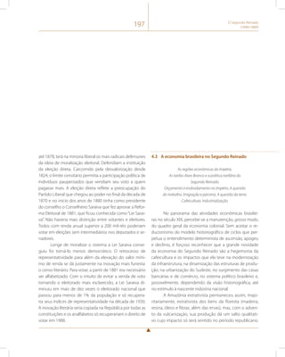 197 O Segundo Reinado 
(1840-1889) 
até 1878, terá na minoria liberal os mais radicais defensores 
da ideia de moralização eleitoral. Defendiam a instituição 
da eleição direta. Carcomido pela desvalorização desde 
1824, o limite censitário permitia a participação política de 
indivíduos pauperizados que vendiam seu voto a quem 
pagasse mais. A eleição direta reflete a preocupação do 
Partido Liberal que chegou ao poder no final da década de 
1870 e no início dos anos de 1880 tinha como presidente 
do conselho o Conselheiro Saraiva que fez aprovar a Refor-ma 
Eleitoral de 1881, que ficou conhecida como “Lei Sarai-va”. 
Não haveria mais distinção entre votantes e eleitores. 
Todos com renda anual superior a 200 mil-réis poderiam 
votar em eleições sem intermediários nos deputados e se-nadores. 
Longe de moralizar o sistema a Lei Saraiva conse-guiu 
foi torná-lo menos democrático. O retrocesso de 
representatividade para além da elevação do valor míni-mo 
de renda se dá justamente na inovação mais funesta: 
o censo literário. Para votar, a partir de 1881 era necessário 
ser alfabetizado. Com o intuito de evitar a venda de voto 
tornando o eleitorado mais esclarecido, a Lei Saraiva di-minuiu 
em mais de dez vezes o eleitorado nacional que 
passou para menos de 1% da população e só recupera-ria 
seus índices de representatividade na década de 1930. 
A inovação literária seria copiada na República por todas as 
constituições e os analfabetos só recuperariam o direito de 
votar em 1988. 
4.3 A economia brasileira no Segundo Reinado 
As regiões econômicas do Império. 
As tarifas Alves Branco e a política tarifária do 
Segundo Reinado. 
Orçamento e endividamento no Império. A questão 
do trabalho. Imigração e parceria. A questão da terra. 
Cafeicultura. Industrialização. 
No panorama das atividades econômicas brasilei-ras 
no século XIX, percebe-se a manutenção, grosso modo, 
do quadro geral da economia colonial. Sem aceitar o re-ducionismo 
do modelo historiográfico de ciclos que per-petua 
o entendimento determinista de ascensão, apogeu 
e declínio, é forçoso reconhecer que a grande novidade 
da economia do Segundo Reinado são a hegemonia da 
cafeicultura e os impactos que ela teve na modernização 
da infraestrutura, na dinamização das estruturas de produ-ção, 
na urbanização do Sudeste, no surgimento das casas 
bancárias e de comércio, no sistema político brasileiro e, 
possivelmente, dependendo da visão historiográfica, até 
no estímulo à nascente indústria nacional. 
A Amazônia extrativista permaneceu assim, majo-ritariamente, 
extrativista dos bens da floresta (madeira, 
resina, óleos e fibras, além das ervas), mas, com o adven-to 
da vulcanização, sua produção dá um salto qualitati-vo 
cujo impacto só será sentido no período republicano. 
 