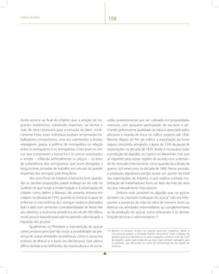 História do Brasil 198 
Ainda assim,é ao final do Império que a atração de mi-grantes 
nordestinos, sobretudo cearenses, vai formar a 
mão de obra necessária para a extração do látex. Juridi-camente 
livres, esses indivíduos acabam se tornando tra-balhadores 
compulsórios, uma vez submetidos a dívidas 
impagáveis graças à política de monopólios na relação 
entre os seringueiros e os seringalistas. Estes eram os úni-cos 
que compravam a borracha e os únicos autorizados 
a vender – inflando artificialmente os preços – os bens 
de subsistência dos seringueiros, que eram obrigados a 
longuíssimas jornadas de trabalho em virtude da grande 
dispersão dos seringais pela Amazônia. 
Nos anos finais do Império, a borracha teve, guarda-das 
as devidas proporções, papel análogo ao do café no 
Sudeste no que tange à modernização e à urbanização de 
cidades como Belém e Manaus. No entanto, entraria em 
colapso na década de 1910, quando se tornaria incapaz de 
enfrentar a concorrência dos seringais asiáticos plantados 
lado a lado com sementes contrabandeadas do Brasil. Até 
seu advento, a economia amazônica do século XIX diferiu 
muito pouco daquela praticada no período colonial após a 
expulsão dos jesuítas. 
Igualmente, no Nordeste a manutenção do açúcar 
como produto principal não exclui a possibilidade da pre-sença 
de outras atividades econômicas, como o cacau (no 
entorno de Ilhéus) e o fumo (no Recôncavo). Este último 
diferia da lógica do latifúndio, da monocultura e da escra-vidão, 
predominantes por ser cultivado em propriedades 
menores, com pequena participação de escravos e pri-mando 
pela enorme qualidade do tabaco apreciado pelos 
africanos e moeda de troca no tráfico negreiro até 1850. 
Mesmo depois do fim do tráfico, a exportação do fumo 
seguiu crescendo, atingindo o ápice de 3,5% da pauta de 
exportações na década de 1870. Ainda é necessário notar 
a produção de algodão no Ceará e no Maranhão, mas que 
se expande para outras regiões de acordo com a deman-da 
do mercado internacional, como quando da eclosão da 
guerra civil americana na década de 1860. Nesse período, 
a produção algodoeira atingiu quase um quinto do total 
das exportações do Império, o que explica a ampla mo-bilização 
de trabalhadores livres ao lado da mão de obra 
escrava, naturalmente mais perene. 
Embora mais provável no algodão que no açúcar, 
também na chamada “civilização do açúcar” não era infre-quente 
a presença de mão de obra de homens livres ou 
libertos nas atividades intermediárias ou complementares 
às da produção do açúcar, como artesanato e as demais 
funções técnicas e administrativas124. 
124 Mesmo os escravos tinham, em grande parte dos engenhos, direito a 
uma lavoura própria, a chamada “brecha camponesa”, onde cuidavam de 
gêneros para sua subsistência ou para o pequeno comércio. Esse dia “livre” 
de trabalho, usado para cuidar de sua roça, trazia também vantagens para 
os senhores, que diminuíam os custos de manutenção de seu plantel de 
escravos. 
 