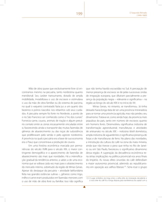 199 O Segundo Reinado 
(1840-1889) 
Mão de obra quase que exclusivamente livre só en-contramos 
mesmo na pecuária, tanto nordestina quanto 
meridional. Seu caráter transumante, dotado de ampla 
mobilidade, inviabilizava o uso de escravos e estimulava 
o uso da mão de obra familiar ou do sistema de parceria, 
no qual o vaqueiro contratado fazia jus a um quarto dos 
bezerros e potros nascidos nos rebanhos sob seus cuida-dos. 
A pecuária sempre foi forte no Nordeste, a ponto de 
o rio São Francisco ser conhecido como o “rio dos currais”. 
Fornecia carne, couros, animais de tração e algum precá-rio 
contato entre as zonas escassamente vinculadas entre 
si, favorecendo ainda o transporte das muitas fazendas de 
gêneros de abastecimento ou das roças de subsistência 
que proliferavam pelo sertão e pelo agreste nordestino. 
A província na qual a pecuária era a base de sua economia 
era o Piauí, que concentrava a produção de couros. 
Em uma história econômica marcada por perma-nências 
do século XVIII para o século XIX, o maior con-tingente 
demográfico e o aparecimento de fazendas de 
abastecimento são mais que novidades. Há a intensifica-ção 
gradual da tendência anterior, a saber, a de uma eco-nomia 
que se voltava cada vez mais para o abastecimento 
do mercado interno, sobretudo da região de Minas Gerais. 
Apesar do destaque da pecuária – atividade latifundiária 
feita nas grandes estâncias sulinas –, gêneros como trigo, 
milho e carne eram produzidos em fazendas menores com 
o uso de mão de obra livre ou familiar. Isso não significa 
que não tenha havido escravidão no Sul. A percepção de 
menor presença de escravos se dá pelas sucessivas ondas 
de imigração europeia, que diluíram parcialmente a pre-sença 
da população negra – relevante e significativa – na 
região ao longo do século XIX e no início do XX. 
Minas Gerais, no entanto, se transformou. Já tinha 
deixado havia longa data de ser uma província mineradora 
para se tornar uma província agrícola, mas não perdeu seu 
dinamismo. Tratava-se, como ainda hoje, da província mais 
populosa do país, tanto em número de escravos quanto 
em homens livres. Desenvolveu significativa indústria de 
transformação agroindustrial, manufaturas e atividades 
de artesanato no século XIX – indústria têxtil doméstica, 
ampla indústria de aguardentes e significativa presença de 
forjas e de manufaturas de ferro. No plano das novidades, 
a introdução da cultura do café na zona da mata mineira, 
ainda que não tivesse o peso que tinha no Rio de Janei-ro 
ou em São Paulo, favoreceu o significativo dinamismo 
dessa região. A superação da decadência econômica te-ria 
sérias implicações na política provincial nos anos finais 
do Império. As novas elites oriundas do café defendiam 
a maior autonomia provincial, aderindo ao republicanis-mo 
em oposição aos velhos liberais125. Seria esse o grupo 
125 O auge simbólico da briga entre a velha elite da mineração decadente e 
a nova elite do café foi a longa disputa pela transferência da capital com a 
 
