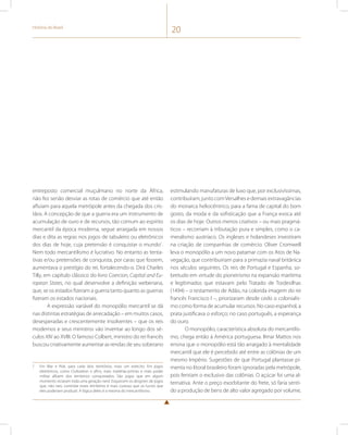 História do Brasil 20 
entreposto comercial muçulmano no norte da África, 
não fez senão desviar as rotas de comércio que até então 
afluíam para aquela metrópole antes da chegada dos cris-tãos. 
A concepção de que a guerra era um instrumento de 
acumulação de ouro e de recursos, tão comum ao espírito 
mercantil da época moderna, segue arraigada em nossos 
dias e dita as regras nos jogos de tabuleiro ou eletrônicos 
dos dias de hoje, cuja pretensão é conquistar o mundo1. 
Nem todo mercantilismo é lucrativo. No entanto as tenta-tivas 
e/ou pretensões de conquista, por caras que fossem, 
aumentava o prestígio do rei, fortalecendo-o. Dirá Charles 
Tilly, em capítulo clássico do livro Coercion, Capital and Eu-ropean 
States, no qual desenvolve a definição weberiana, 
que, se os estados fizeram a guerra tanto quanto as guerras 
fizeram os estados nacionais. 
A expressão variável do monopólio mercantil se dá 
nas distintas estratégias de arrecadação – em muitos casos, 
desesperadas e crescentemente insolventes – que os reis 
modernos e seus ministros vão inventar ao longo dos sé-culos 
XIV ao XVIII. O famoso Colbert, ministro do rei francês 
buscou criativamente aumentar as rendas de seu soberano 
1 Em War e Risk, para cada dois territórios, mais um exército. Em jogos 
eletrônicos, como Civilization e afins, mais matérias-primas e mais poder 
militar afluem dos territórios conquistados. São jogos que em algum 
momento viciaram toda uma geração nerd. Esquecem os designers de jogos 
que, não raro, controlar esses territórios é mais custoso que os lucros que 
eles poderiam produzir. A lógica deles é a mesma do mercantilismo. 
estimulando manufaturas de luxo que, por exclusivíssimas, 
contribuíram, junto com Versalhes e demais extravagâncias 
do monarca heliocêntrico, para a fama de capital do bom 
gosto, da moda e da sofisticação que a França evoca até 
os dias de hoje. Outros menos criativos – ou mais pragmá-ticos 
– recorriam à tributação pura e simples, como o ca-meralismo 
austríaco. Os ingleses e holandeses investiram 
na criação de companhias de comércio. Oliver Cromwell 
leva o monopólio a um novo patamar com os Atos de Na-vegação, 
que contribuiriam para a primazia naval britânica 
nos séculos seguintes. Os reis de Portugal e Espanha, so-bretudo 
em virtude do pioneirismo na expansão marítima 
e legitimados que estavam pelo Tratado de Tordesilhas 
(1494) – o testamento de Adão, na colorida imagem do rei 
francês Francisco I –, priorizaram desde cedo o colonialis-mo 
como forma de acumular recursos. No caso espanhol, a 
prata justificava o esforço; no caso português, a esperança 
do ouro. 
O monopólio, característica absoluta do mercantilis-mo, 
chega então à América portuguesa. Ilmar Mattos nos 
ensina que o monopólio está tão arraigado à mentalidade 
mercantil que ele é percebido até entre as colônias de um 
mesmo Império. Sugestões de que Portugal plantasse pi-menta 
no litoral brasileiro foram ignoradas pela metrópole, 
pois feririam o exclusivo das colônias. O açúcar foi uma al-ternativa. 
Ante o preço exorbitante do frete, só faria senti-do 
a produção de bens de alto valor agregado por volume, 
 