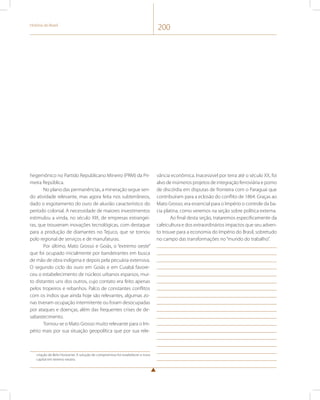 História do Brasil 200 
hegemônico no Partido Republicano Mineiro (PRM) da Pri-meira 
República. 
No plano das permanências, a mineração segue sen-do 
atividade relevante, mas agora feita nos subterrâneos, 
dado o esgotamento do ouro de aluvião característico do 
período colonial. A necessidade de maiores investimentos 
estimulou a vinda, no século XIX, de empresas estrangei-ras, 
que trouxeram inovações tecnológicas, com destaque 
para a produção de diamantes no Tejuco, que se tornou 
polo regional de serviços e de manufaturas. 
Por último, Mato Grosso e Goiás, o “extremo oeste” 
que foi ocupado inicialmente por bandeirantes em busca 
de mão de obra indígena e depois pela pecuária extensiva. 
O segundo ciclo do ouro em Goiás e em Cuiabá favore-ceu 
o estabelecimento de núcleos urbanos esparsos, mui-to 
distantes uns dos outros, cujo contato era feito apenas 
pelos tropeiros e rebanhos. Palco de constantes conflitos 
com os índios que ainda hoje são relevantes, algumas zo-nas 
tiveram ocupação intermitente ou foram desocupadas 
por ataques e doenças, além das frequentes crises de de-sabastecimento. 
Tornou-se o Mato Grosso muito relevante para o Im-pério 
mais por sua situação geopolítica que por sua rele-criação 
de Belo Horizonte. A solução de compromisso foi estabelecer a nova 
capital em terreno neutro. 
vância econômica. Inacessível por terra até o século XX, foi 
alvo de inúmeros projetos de integração ferroviária e pomo 
de discórdia em disputas de fronteira com o Paraguai que 
contribuíram para a eclosão do conflito de 1864. Graças ao 
Mato Grosso, era essencial para o Império o controle da ba-cia 
platina, como veremos na seção sobre política externa. 
Ao final desta seção, trataremos especificamente da 
cafeicultura e dos extraordinários impactos que seu adven-to 
trouxe para a economia do Império do Brasil, sobretudo 
no campo das transformações no “mundo do trabalho”. 
 