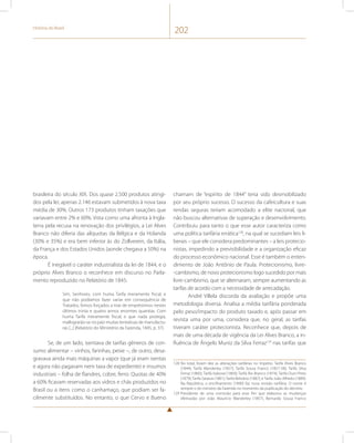 História do Brasil 202 
brasileira do século XIX. Dos quase 2.500 produtos atingi-dos 
pela lei, apenas 2.146 estavam submetidos à nova taxa 
média de 30%. Outros 173 produtos tinham taxações que 
variavam entre 2% e 60%. Vista como uma afronta à Ingla-terra 
pela recusa na renovação dos privilégios, a Lei Alves 
Branco não diferia das alíquotas da Bélgica e da Holanda 
(30% e 35%) e era bem inferior às do Zollverein, da Itália, 
da França e dos Estados Unidos (aonde chegava a 50%) na 
época. 
É inegável o caráter industrialista da lei de 1844, e o 
próprio Alves Branco o reconhece em discurso no Parla-mento 
reproduzido no Relatório de 1845: 
Sim, Senhores, com huma Tarifa meramente fiscal, e 
que não podíamos fazer variar em consequência de 
Tratados, fomos forçados a tirar de empréstimos nestes 
últimos trinta e quatro annos enormes quantias. Com 
huma Tarifa meramente fiscal, e que nada protegia, 
mallograrão-se no paiz muitas tentativas de manufactu-ras 
[...] (Relatório do Ministério da Fazenda, 1845, p. 37). 
Se, de um lado, isentava de tarifas gêneros de con-sumo 
alimentar – vinhos, farinhas, peixe –, de outro, desa-gravava 
ainda mais máquinas a vapor (que já eram isentas 
e agora não pagavam nem taxa de expediente) e insumos 
industriais – folha de flandres, cobre, ferro. Quotas de 40% 
a 60% ficavam reservadas aos vidros e chás produzidos no 
Brasil ou a itens como o canhamaço, que podiam ser fa-cilmente 
substituídos. No entanto, o que Cervo e Bueno 
chamam de “espírito de 1844” teria sido desmobilizado 
por seu próprio sucesso. O sucesso da cafeicultura e suas 
rendas seguras teriam acomodado a elite nacional, que 
não buscou alternativas de superação e desenvolvimento. 
Contribuiu para tanto o que esse autor caracteriza como 
uma política tarifária errática128, na qual se sucediam leis li-berais 
– que ele considera predominantes – a leis protecio-nistas, 
impedindo a previsibilidade e a organização eficaz 
do processo econômico nacional. Esse é também o enten-dimento 
de João Antônio de Paula. Protecionismo, livre- 
-cambismo, de novo protecionismo logo sucedido por mais 
livre-cambismo, que se alternaram, sempre aumentando as 
tarifas de acordo com a necessidade de arrecadação. 
André Villela discorda da avaliação e propõe uma 
metodologia diversa. Analisa a média tarifária ponderada 
pelo peso/impacto do produto taxado e, após passar em 
revista uma por uma, considera que, no geral, as tarifas 
tiveram caráter protecionista. Reconhece que, depois de 
mais de uma década de vigência da Lei Alves Branco, a in-fluência 
de Ângelo Muniz da Silva Ferraz129 nas tarifas que 
128 No total, foram dez as alterações tarifárias no Império: Tarifa Alves Branco 
(1844); Tarifa Wanderley (1857); Tarifa Sousa Franco (1857-58); Tarifa Silva 
Ferraz (1860); Tarifa Itaboraí (1869); Tarifa Rio Branco (1874); Tarifa Ouro Preto 
(1879); Tarifa Saraiva (1881); Tarifa Belisário (1887); e Tarifa João Alfredo (1889). 
Na República, o encilhamento (1890) faz nova revisão tarifária. O nome é 
sempre o do ministro da Fazenda no momento da publicação do decreto. 
129 Presidente de uma comissão para esse fim que elaborou as mudanças 
efetivadas por João Maurício Wanderley (1857), Bernardo Sousa Franco 
 