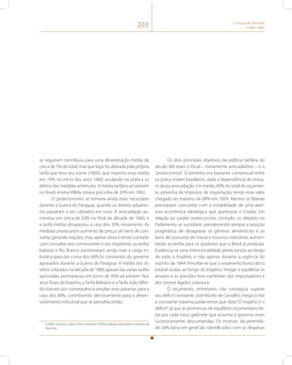 203 O Segundo Reinado 
(1840-1889) 
se seguiram contribuiu para uma desoneração média de 
cerca de 5% do total, mas que logo foi alterada pela própria 
tarifa que leva seu nome (1860), que majorou essa média 
em 10% no início dos anos 1860, anulando na prática os 
efeitos das medidas anteriores. A média tarifária ad valorem 
no Brasil, ensina Villela, estava por volta de 26% em 1862. 
O protecionismo se tornaria ainda mais necessário 
durante a Guerra do Paraguai, quando os direitos aduanei-ros 
passaram a ser cobrados em ouro. A arrecadação au-mentou 
em cerca de 50% no final da década de 1860, e 
a tarifa média ultrapassou a casa dos 30% novamente. As 
medidas provocaram aumento de preços de bens de con-sumo, 
gerando reações, mas, apesar disso e tendo contado 
com consultas aos comerciantes e aos inspetores, as tarifas 
Itaboraí e Rio Branco aumentaram ainda mais a carga tri-butária 
para dar conta dos déficits constantes do governo 
agravados durante a Guerra do Paraguai. A média dos di-reitos 
cobrados na década de 1880, apesar das várias tarifas 
aprovadas, permaneceu em torno de 30% ad valorem. Nos 
anos finais do Império, a Tarifa Belisário e a Tarifa João Alfre-do 
tiveram por consequência ampliar esse patamar para a 
casa dos 40%, contribuindo decisivamente para o desen-volvimento 
industrial que se percebia então. 
(1858), Francisco Sales Torres Homem (1859) e depois ele próprio ministro da 
Fazenda. 
Os dois principais objetivos da política tarifária do 
século XIX eram o fiscal – meramente arrecadatório – e o 
“protecionista”. O primeiro era bastante consensual entre 
os policy makers brasileiros, dada a dependência do tesou-ro 
dessa arrecadação. Em média, 60% do total do orçamen-to 
provinha de impostos de importação, tendo esse valor 
chegado ao máximo de 68% em 1854. Mesmo os liberais 
precisavam concordar com a inviabilidade de uma aber-tura 
econômica ideológica que quebrasse o Estado. Em 
relação ao caráter protecionista, contudo, os debates no 
Parlamento se sucediam, prevalecendo sempre a posição 
pragmática de desagravar os gêneros alimentícios e os 
bens de consumo de massa e insumos industriais, aumen-tando 
as tarifas para os produtos que o Brasil já produzia. 
Evidencia-se uma intencionalidade protecionista ao longo 
de todo o Império, e não apenas durante a vigência do 
espírito de 1844. Percebe-se que o estamento burocrático 
estatal soube, ao longo do Império, mitigar e equilibrar os 
anseios e as pressões livre-cambistas dos importadores e 
dos setores ligados à lavoura. 
O orçamento, entretanto, não conseguia superar 
seu déficit constante. José Murilo de Carvalho chega a citar 
a constante máxima parlamentar que dizia “O império é o 
déficit”, já que as promessas de equilíbrio orçamentário fei-tas 
por cada novo gabinete que assumia o governo eram 
sucessivamente descumpridas. Os motivos da perenida-de 
deficitária em geral são identificados com as despesas 
 