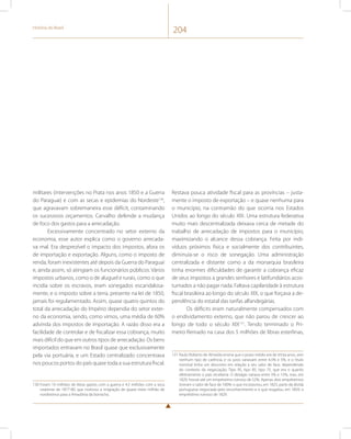 História do Brasil 204 
militares (intervenções no Prata nos anos 1850 e a Guerra 
do Paraguai) e com as secas e epidemias do Nordeste130, 
que agravavam sobremaneira esse déficit, contaminando 
os sucessivos orçamentos. Carvalho defende a mudança 
de foco dos gastos para a arrecadação. 
Excessivamente concentrado no setor externo da 
economia, esse autor explica como o governo arrecada-va 
mal. Era desprezível o impacto dos impostos, afora os 
de importação e exportação. Alguns, como o imposto de 
renda, foram inexistentes até depois da Guerra do Paraguai 
e, ainda assim, só atingiam os funcionários públicos. Vários 
impostos urbanos, como o de aluguel e rurais, como o que 
incidia sobre os escravos, eram sonegados escandalosa-mente, 
e o imposto sobre a terra, presente na lei de 1850, 
jamais foi regulamentado. Assim, quase quatro quintos do 
total da arrecadação do Império dependia do setor exter-no 
da economia, sendo, como vimos, uma média de 60% 
advinda dos impostos de importação. A razão disso era a 
facilidade de controlar e de fiscalizar essa cobrança, muito 
mais difícil do que em outros tipos de arrecadação. Os bens 
importados entravam no Brasil quase que exclusivamente 
pela via portuária, e um Estado centralizado concentrava 
nos poucos portos do país quase toda a sua estrutura fiscal. 
130 Foram 10 milhões de libras gastos com a guerra e 4,5 milhões com a seca 
cearense de 1877-80, que motivou a imigração de quase meio milhão de 
nordestinos para a Amazônia da borracha. 
Restava pouca atividade fiscal para as províncias – justa-mente 
o imposto de exportação – e quase nenhuma para 
o município, na contramão do que ocorria nos Estados 
Unidos ao longo do século XIX. Uma estrutura federativa 
muito mais descentralizada deixava cerca de metade do 
trabalho de arrecadação de impostos para o município, 
maximizando o alcance dessa cobrança. Feita por indi-víduos 
próximos física e socialmente dos contribuintes, 
diminuía-se o risco de sonegação. Uma administração 
centralizada e distante como a da monarquia brasileira 
tinha enormes dificuldades de garantir a cobrança eficaz 
de seus impostos a grandes senhores e latifundiários acos-tumados 
a não pagar nada. Faltava capilaridade à estrutura 
fiscal brasileira ao longo do século XIX, o que forçava a de-pendência 
do estatal das tarifas alfandegárias. 
Os déficits eram naturalmente compensados com 
o endividamento externo, que não parou de crescer ao 
longo de todo o século XIX131. Tendo terminado o Pri-meiro 
Reinado na casa dos 5 milhões de libras esterlinas, 
131 Paulo Roberto de Almeida ensina que o prazo médio era de trinta anos, sem 
nenhum tipo de carência, e os juros variavam entre 4,5% e 5%, e o título 
nominal tinha um desconto em relação a seu valor de face, dependendo 
do contexto da negociação. Tipo 95, tipo 85, tipo 75, que era o quanto 
efetivamente o país receberia. O deságio variava entre 5% e 15%, mas, em 
1829, houve até um empréstimo ruinoso de 52%. Apenas dois empréstimos 
tiveram o valor de face de 100%: o que incorporou, em 1825, parte da dívida 
portuguesa negociada pelo reconhecimento e o que resgatou, em 1859, o 
empréstimo ruinoso de 1829. 
 