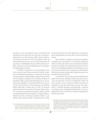 205 O Segundo Reinado 
(1840-1889) 
percebe-se uma interrupção de quase uma década de 
empréstimos internacionais nos anos que se seguiram à 
aprovação da Lei Alves Branco (1844), sendo novamen-te 
necessário tomá-los em 1852. De qualquer modo, de 
1829 (empréstimo de tipo 52) até 1859 (empréstimo de 
tipo 95,5), a credibilidade internacional financeira do Im-pério 
crescera no ritmo da qualificação das instituições e 
da organização do Estado. 
O padrão é justamente o da necessidade. Assim 
como a guerra contra Rosas aumentou o déficit, exigin-do 
a retomada dos empréstimos, novamente a Guerra do 
Paraguai elevaria a dívida pública a patamares até então 
nunca atingidos, chegando aos 20 milhões de libras na 
década de 1880 e quase dobrando depois disso, na tran-sição 
para a República. O credor hegemônico era natural-mente 
o Reino Unido, com destaque para a casa Nathan 
Mayer Rothschild e irmãos, que, em 1855, se tornaram 
agentes financeiros exclusivos do Império. Apesar disso, 
em virtude de considerações de ordem política, durante 
a chamada diplomacia dos patacões, na região platina, o 
Império assumiria – de forma inusitada e inédita – o pa-pel 
de credor a partir de 1850132. Naturalmente, o serviço 
132 O Império fez vários empréstimos para o Uruguai e para a província de Entre 
Rios e Corrientes. Segundo Paulo Roberto de Almeida, enredado em uma 
política de poder da qual não poderia sair sem prejuízo de sua imagem 
externa, o Império foi levado a fazer, sem garantias reais de que receberia 
da dívida impactava de modo significativo o orçamento, 
tendo ultrapassado a casa dos 30% na última década do 
regime. 
Eram também os ingleses os principais investidores 
no Brasil. Esses investimentos se concentrariam, depois de 
1850, nos setores de infraestrutura, sobretudo nas estradas 
de ferro, mas também nos engenhos de açúcar e nos moi-nhos. 
Com a estabilização política, o Brasil chegou a ser um 
dos principais destinos não europeus dos investimentos 
britânicos, perdendo espaço para a Argentina apenas nas 
décadas finais do século XIX. 
A questão da mão de obra no Brasil imperial já foi 
objeto de sucessivas avaliações na fase discursiva do Con-curso 
de Admissão à Carreira de Diplomata (CACD). Há 
duas vertentes: uma é o processo histórico que levou à 
superação da mão de obra escrava, que, por sua impor-tância 
– e também destaque na historiografia –, merecerá 
uma seção à parte, “A legislação abolicionista”; a outra é a 
relação do fim do escravismo com a política imigratória do 
Brasil do século XIX. 
de volta, sucessivos empréstimos durante cerca de três décadas. Figura 
protagonista de grande parte desses empréstimos foi o Barão de Mauá, 
que chegou a assinar acordos com os uruguaios com o mesmo status dos 
estados do Império do Brasil e da República Oriental. Arriscou seu dinheiro 
e, algumas vezes, sua vida para viabilizar a política brasileira na região. Teve 
filiais em várias cidades uruguaias e abriu duas agências na Argentina, em 
Rosário e em Gualeguaychú. 
 
