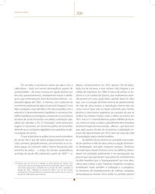 História do Brasil 206 
De um lado, o escravismo viveria seu ápice com a 
cafeicultura – tanto em termos demográficos quanto de 
produtividade –, de outro, entraria em rápido declínio em 
face dos questionamentos, notadamente morais e ideoló-gicos, 
que enfrentaria por meio de pressões externas – so-bretudo 
inglesas até 1850 – e internas, com o advento do 
movimento abolicionista após a Guerra do Paraguai. É uma 
falsa correlação a que identifica o fim da escravidão com o 
advento e o desenvolvimento capitalista, e numerosos tra-balhos 
brasileiros e estrangeiros comprovam a convivência 
lucrativa de zonas escravistas vinculadas à produção capi-talista 
por décadas a fio. O historiador norte-americano 
Eugene D. Genovese, em Economia política da escravidão, 
defende que o sul agrário algodoeiro era capitalista na ple-na 
acepção do termo. 
O que se percebe na análise do escravismo brasileiro 
do século XIX é que ele reduz progressivamente seu es-copo: 
primeiro, geograficamente, concentrando-se no Su-deste 
graças ao crescente tráfico interno favorecido pelo 
aumento de preço – o preço do escravo quadruplicou 
ao longo do século XIX, sobretudo a partir de 1850133 – e, 
133 Apenas para cair de novo à metade na última década do Império, com 
certeza por causa da percepção da iminência da abolição, dado o crescente 
movimento abolicionista: 550$000 réis na década de 1840, 1.200$000 na 
década de 1850, 1.800$000 na década de 1860 e mais de dois contos 
na década de 1870, para afinal cair novamente para menos de um conto na 
década de 1880 (valores aproximados). 
depois, numericamente. Em 1872, apenas 15% da popu-lação 
era de escravos, e esse número não chegaria a um 
milhão de indivíduos em 1888. O marco de ambos os de-clínios 
é a Lei Eusébio de Queirós, que analisaremos espe-cificamente 
em outra seção deste capítulo. Basta ter claro 
que, com a cessação da fonte externa de abastecimento 
de mão de obra escrava, a reprodução interna não era, 
como nunca havia sido no Brasil, suficiente para manter 
positivo o crescimento vegetativo, ao contrário do que se 
verifica nos Estados Unidos, onde o tráfico se encerra em 
1831, mas a 13.a emenda libertou quatro milhões de escra-vos. 
Some-se ainda a prática culturalmente bem brasileira 
de disseminação da manumissão – alforria –, que fazia com 
que, após quatro séculos de escravismo, a população es-crava 
não representasse, em 1872, nem um terço do total 
da população negra e parda brasileira. 
Ao declínio do escravismo se contrapõe a necessida-de 
de substituir a mão de obra cativa, e a opção, fortemen-te 
ideologizada, será pelo imigrante europeu. Tentativas 
de trazer para o Brasil chineses, como na Califórnia, redun-daram 
em proibição parlamentar e em perseguição aos 
poucos que aqui aportaram. Fazia parte do entendimento 
da elite brasileira que o “branqueamento” era uma alter-nativa 
para civilizar o país. Trazendo imigrantes europeus, 
acreditavam trazer também a civilização e o progresso. 
As tentativas de estabelecimento de colônias europeias 
semiautárquicas tiveram início ainda no período joanino 
 