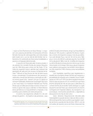 207 O Segundo Reinado 
(1840-1889) 
– suíços na Serra Fluminense, em Nova Friburgo – e segui-ram 
com a presença de alemães no Sul durante o Primeiro 
Reinado. Esse tipo de colonização feito com terras doadas 
pelo Estado com o uso de mão de obra familiar não so-breviveria 
e foi substituído por duas outras modalidades: a 
parceria e a imigração subvencionada. 
A parceria era financiada pela iniciativa privada, e 
seu pioneiro foi o senador Nicolau de Campos Vergueiro, 
que, em 1846, levou para Limeira, em São Paulo, 177 fa-mílias 
de imigrantes suíços e alemães que cuidavam das 
plantações de café junto aos escravos na fazenda de Ibi-caba134. 
Misturar as duas formas de mão de obra causou 
muitos contratempos. O endividamento dos parceiros e, 
sobretudo, o tempo que demorava a maturação do café – 
no mínimo quatro anos – fizeram com que os colonos se 
sentissem ludibriados. Reclamavam da pesagem das sacas 
e dos maus-tratos e se revoltaram liderados por Thomas 
Davatz, que, ao voltar para a Europa, escreveu um livro con-tando 
as agruras dos suíços e alemães no Brasil. Diversos 
reinos germânicos e a Suíça proibiram a imigração, e isso 
contribuiu para o declínio do sistema de parceria. 
O sistema mais largamente utilizado foi o da sub-venção 
do governo – do Império e das províncias –, que, 
134 Nas décadas seguintes, com o uso exclusivo de mão de obra escrava, após 
o fracasso da experiência com os imigrantes, Ibicaba chegou a ser a maior 
fazenda de café do Brasil, com mais de um milhão de pés de café plantados. 
embora iniciado anteriormente, atingiu sua maturidade na 
década de 1870, durante o gabinete Rio Branco. A partir 
daí, o número de imigrantes europeus mais do que dobra-ria 
a cada década. Pouco mais de 100 mil nos anos 1860, 
pouco menos de 200 mil na década seguinte, mais de 500 
mil na década de 1880 e mais de 1,2 milhão de imigrantes 
na última década do século, processo intenso que só seria 
interrompido na Era Vargas. Dois terços desses imigrantes 
eram italianos e portugueses, mas também vieram japone-ses 
(3%), espanhóis (14%) e diversas outras nacionalidades 
europeias. 
Com legislações específicas para regulamentar o 
trabalho dos estrangeiros desde 1830 (lei que inaugurou a 
possibilidade de imigração para o trabalho), houve modifi-cações 
em 1837 e em 1879, esta última regulamentando os 
diversos tipos de parceria em um momento em que havia 
enorme demanda de mão de obra para a cafeicultura no 
contexto de fim da escravidão. Ganha destaque aí a ação 
da província de São Paulo, que subvencionará um enorme 
contingente de imigrantes italianos, seu transporte e sua 
acomodação, minimizando parcialmente a dependência 
dessa província da mão de obra cativa. 
Outro elemento frequentemente discutido pela 
historiografia é a questão da terra. Salta aos olhos a coinci-dência 
temporal dos marcos jurídicos que regulam a ques-tão 
da terra e a questão da mão de obra: 1850. É o ano da 
Lei Eusébio de Queirós e da Lei de Terras. Impossível não 
 