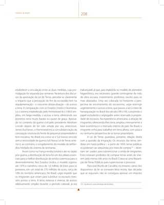 História do Brasil 208 
estabelecer a vinculação entre as duas medidas, cuja pro-mulgação 
foi separada por semanas. Na leitura dos discur-sos 
da aprovação da Lei de Terras, percebe-se claramente 
o impacto que a percepção do fim da escravidão tem na 
regulamentação – e crescente obstaculização – do acesso 
a terra. A comparação com os Estados Unidos é ilustrativa. 
Lá o sistema estabelecido pelo Homestead Act (1863) am-pliou, 
em larga medida, o acesso a terra, oferecendo aos 
pioneiros terra muito barata ou quase de graça. Aprova-da 
no contexto da guerra civil pelo presidente Abraham 
Lincoln depois de ter sido vetada por seu antecessor, 
James Buchanan, o Homestead era a consubstanciação da 
concepção vitoriosa do Norte de pequenas propriedades e 
livre-iniciativa. No Brasil, era como se o Sul tivesse vencido 
sem a necessidade de guerra civil. Nossa Lei de Terras ante-rior 
é, ao contrário, o congelamento do modelo de latifún-dios 
herdado do sistema de sesmarias. 
Assim como na França revolucionária e até no Japão 
pós-guerra, a distribuição de terra foi um dos pilares essen-ciais 
para a melhor distribuição de renda e premissa para o 
desenvolvimento. Nos Estados Unidos, o modelo vigorou 
até 1976 e transferiu cerca de 1,6 milhão de lotes para os 
pioneiros, em um total de 270 milhões de acres, cerca de 
10% do território americano. No Brasil, urgia impedir que 
os imigrantes que viriam para substituir os escravos tives-sem 
acesso a terra. A terra, extensa e imensa, de acesso 
relativamente simples durante o período colonial, já era 
inalcançável, já que, para explorá-la no modelo de plantation 
hegemônico, era necessário grande contingente de mão 
de obra escrava, investimento proibitivo, exceto para os 
mais abastados. Uma vez colocada no horizonte a pers-pectiva 
de encerramento do escravismo, urgia restringir 
urgentemente o acesso a terra, que passou a ser o meio de 
hierarquização no Brasil dos séculos XIX e XX, cumprindo o 
papel excludente e segregador antes reservado à proprie-dade 
de escravos. Na experiência americana, a atração de 
imigrantes, oferecendo-lhes terra, ampliou imensamente a 
base econômica e o mercado interno do país. No Brasil, o 
imigrante vinha para trabalhar em terra alheia, com pouca 
ou nenhuma perspectiva de se tornar proprietário. 
A Lei de Terras guardava, portanto, relação direta 
com a questão da imigração. Os recursos das terras ven-didas 
em hasta pública – a partir de 1850, terras públicas 
só poderiam ser adquiridas por meio de compra135 – deve-riam 
ser usados para subvencionar a vinda de imigrantes. 
Estes estavam proibidos de comprar terras antes de vive-rem 
pelo menos três anos no Brasil. Criava-se uma Reparti-ção 
de Terras Públicas para supervisionar o processo. 
Para José Murilo de Carvalho, no entanto, vários dos 
dispositivos da lei se tornaram letra morta. Nas décadas 
que se seguiram, não se conseguiu aprovar um imposto 
135 Exceto em casos de faixas de fronteira. 
 