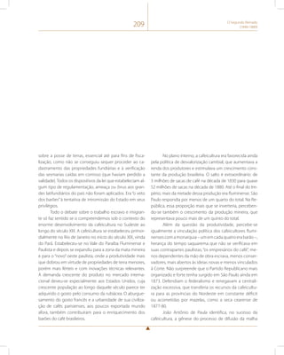 209 O Segundo Reinado 
(1840-1889) 
sobre a posse de terras, essencial até para fins de fisca-lização, 
como não se conseguiu sequer proceder ao ca-dastramento 
das propriedades fundiárias e à verificação 
das sesmarias caídas em comisso (que haviam perdido a 
validade). Todos os dispositivos da lei que estabeleciam al-gum 
tipo de regulamentação, ameaça ou ônus aos gran-des 
latifundiários do país não foram aplicados. Era “o veto 
dos barões” à tentativa de intromissão do Estado em seus 
privilégios. 
Todo o debate sobre o trabalho escravo e imigran-te 
só faz sentido se o compreendemos sob o contexto do 
enorme desenvolvimento da cafeicultura no Sudeste ao 
longo do século XIX. A cafeicultura se estabeleceu primor-dialmente 
no Rio de Janeiro no início do século XIX, vinda 
do Pará. Estabeleceu-se no Vale do Paraíba Fluminense e 
Paulista e depois se expandiu para a zona da mata mineira 
e para o “novo” oeste paulista, onde a produtividade mais 
que dobrou em virtude de propriedades de terra menores, 
porém mais férteis e com inovações técnicas relevantes. 
A demanda crescente do produto no mercado interna-cional 
deveu-se especialmente aos Estados Unidos, cuja 
crescente população ao longo daquele século parece ter 
adquirido o gosto pelo consumo da rubiácea. O aburgue-samento 
do gosto francês e a urbanidade de sua civiliza-ção 
de cafés parisienses, aos poucos exportada mundo 
afora, também contribuíram para o enriquecimento dos 
barões do café brasileiros. 
No plano interno, a cafeicultura era favorecida ainda 
pela política de desvalorização cambial, que aumentava a 
renda dos produtores e estimulava um crescimento cons-tante 
da produção brasileira. O salto é extraordinário: de 
3 milhões de sacas de café na década de 1830 para quase 
52 milhões de sacas na década de 1880. Até o final do Im-pério, 
mais da metade dessa produção era fluminense. São 
Paulo respondia por menos de um quarto do total. Na Re-pública, 
essa proporção mais que se inverteria, perceben-do- 
se também o crescimento da produção mineira, que 
representava pouco mais de um quinto do total. 
Além da questão da produtividade, percebe-se 
igualmente a vinculação política dos cafeicultores flumi-nenses 
com a monarquia – um em cada quatro era barão –, 
herança do tempo saquarema que não se verificava em 
suas contrapartes paulistas, “os empresários do café”, me-nos 
dependentes da mão de obra escrava, menos conser-vadores, 
mais abertos às ideias novas e menos vinculados 
à Corte. Não surpreende que o Partido Republicano mais 
organizado e forte tenha surgido em São Paulo ainda em 
1873. Defendiam o federalismo e renegavam a centrali-zação 
excessiva, que transferia os recursos da cafeicultu-ra 
para as províncias do Nordeste em constante déficit 
ou acometidas por mazelas, como a seca cearense de 
1877-80. 
João Antônio de Paula identifica, no sucesso da 
cafeicultura, a gênese do processo de difusão da malha 
 