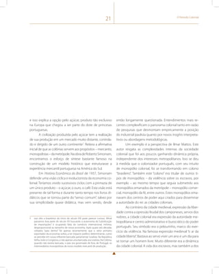 21 O Período Colonial 
e isso explica a opção pelo açúcar, produto tão exclusivo 
na Europa que chegou a ser parte do dote de princesas 
portuguesas. 
A civilização produzida pelo açúcar tem a realização 
de sua produção em um mercado muito distante, controla-do 
e dirigido de um outro continente2. Reitera a afirmativa 
inicial de que as colônias servem aos propósitos – mercantis; 
monopolistas – da metrópole. Na obra de Roberto Simonsen, 
encontramos o esforço de síntese bastante famoso na 
construção de um modelo histórico que estruturasse a 
experiência mercantil portuguesa na América do Sul. 
Em História Econômica do Brasil de 1937, Simonsen 
defende uma visão cíclica e evolucionista da economia co-lonial. 
Teríamos vivido sucessivos ciclos com a primazia de 
um único produto – o açúcar, o ouro, o café. Esta visão está 
presente de tal forma e durante tanto tempo nos livros di-dáticos 
que se tornou parte do “senso comum”, talvez por 
sua simplicidade quase didática, mas vem sendo, desde 
2 Isso dito a brasileiros do início do século XXI pode parecer curioso. Afinal 
passamos boa parte do século XX buscando a autonomia da “substituição 
de importações” e ocupando fatia do comércio internacional, mínima, 
desproporcional ao tamanho de nossa economia. Após quase seis décadas 
voltados “para dentro” foi apenas recentemente que o setor primário 
exportador da economia voltou a ter impacto político determinante, como 
se percebe em nossa influente bancada parlamentar ruralista. Na República 
Velha, todo o Congresso, e não apenas uma bancada, era ruralista. Na Colônia, 
quando não existia bancada, o país era governado de fora, de Portugal, os 
intermediários monopolistas de nosso modelo mercantil de produção. 
então longamente questionada. Entendimentos mais re-centes 
complexificam o panorama colonial tanto em razão 
de pesquisas que desmontam empiricamente a posição 
do industrial paulista quanto por novos insights interpreta-tivos 
ou abordagens metodológicas. 
Um exemplo é a perspectiva de Ilmar Mattos. Este 
autor resgata as complexidades internas da sociedade 
colonial que foi aos poucos ganhando dinâmica própria, 
independente dos interesses metropolitanos. Isso se deu 
à medida que o colonizador português, com seu intuito 
de monopólio colonial, foi se transformando em colono 
“brasileiro”. Também este “colono” era titular de outros ti-pos 
de monopólios – da violência sobre os escravos, por 
exemplo – ao mesmo tempo que seguia submetido aos 
monopólios emanados da metrópole – monopólio comer-cial, 
monopólio da fé, entre outros. Estes monopólios ema-navam 
dos centros de poder aqui criados para disseminar 
a autoridade do rei: as cidades coloniais. 
Ao contrário da cidade medieval, expressão da liber-dade 
contra a opressão feudal dos camponeses, servos dos 
nobres, a cidade colonial era expressão da autoridade me-tropolitana 
e centro administrativo e burocrático do poder 
português. Seu símbolo era o pelourinho, marco do exer-cício 
da violência. Na famosa expressão medieval “o ar da 
cidade liberta”. Bastava ao servo viver um ano e um dia para 
se tornar um homem livre. Muito diferente era a dinâmica 
da cidade colonial. A vida dos escravos, mas também a dos 
 