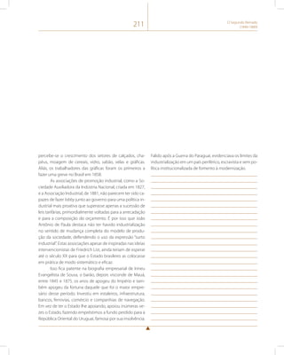 211 O Segundo Reinado 
(1840-1889) 
percebe-se o crescimento dos setores de calçados, cha-péus, 
moagem de cereais, vidro, sabão, velas e gráficas. 
Aliás, os trabalhadores das gráficas foram os primeiros a 
fazer uma greve no Brasil em 1858. 
As associações de promoção industrial, como a So-ciedade 
Auxiliadora da Indústria Nacional, criada em 1827, 
e a Associação Industrial, de 1881, não parecem ter sido ca-pazes 
de fazer lobby junto ao governo para uma política in-dustrial 
mais proativa que superasse apenas a sucessão de 
leis tarifárias, primordialmente voltadas para a arrecadação 
e para a composição do orçamento. É por isso que João 
Antônio de Paula destaca não ter havido industrialização 
no sentido de mudança completa do modelo de produ-ção 
da sociedade, defendendo o uso da expressão “surto 
industrial”. Estas associações apesar de inspiradas nas ideias 
intervencionistas de Friedrich List, ainda teriam de esperar 
até o século XX para que o Estado brasileiro as colocasse 
em prática de modo sistemático e eficaz. 
Isso fica patente na biografia empresarial de Irineu 
Evangelista de Sousa, o barão, depois visconde de Mauá, 
entre 1845 e 1875, os anos de apogeu do Império e tam-bém 
apogeu da fortuna daquele que foi o maior empre-sário 
desse período. Investiu em estaleiros, infraestrutura, 
bancos, ferrovias, comércio e companhias de navegação. 
Em vez de ter o Estado lhe apoiando, apoiou inúmeras ve-zes 
o Estado, fazendo empréstimos a fundo perdido para a 
República Oriental do Uruguai, famosa por sua insolvência. 
Falido após a Guerra do Paraguai, evidenciava os limites da 
industrialização em um país periférico, escravista e sem po-lítica 
institucionalizada de fomento à modernização. 
 