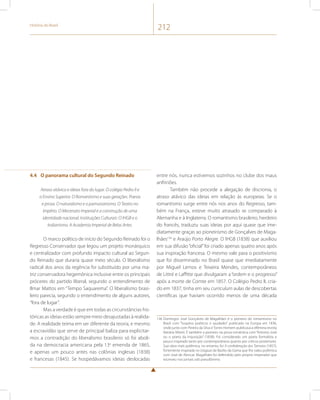 História do Brasil 212 
4.4 O panorama cultural do Segundo Reinado 
Atraso atávico e ideias fora do lugar. O colégio Pedro II e 
o Ensino Superior. O Romantismo e suas gerações. Poesia 
e prosa. O naturalismo e o parnasianismo. O Teatro no 
Império. O Mecenato Imperial e a construção de uma 
identidade nacional. Instituições Culturais: O IHGB e o 
Indianismo. A Academia Imperial de Belas Artes. 
O marco político de início do Segundo Reinado foi o 
Regresso Conservador que legou um projeto monárquico 
e centralizador com profundo impacto cultural ao Segun-do 
Reinado que duraria quase meio século. O liberalismo 
radical dos anos da regência foi substituído por uma ma-triz 
conservadora hegemônica inclusive entre os principais 
próceres do partido liberal, segundo o entendimento de 
Ilmar Mattos em “Tempo Saquarema”. O liberalismo brasi-leiro 
parecia, segundo o entendimento de alguns autores, 
“fora de lugar”. 
Mas a verdade é que em todas as circunstâncias his-tóricas 
as ideias estão sempre meio desajustadas à realida-de. 
A realidade teima em ser diferente da teoria, e mesmo 
a escravidão que serve de principal baliza para explicitar-mos 
a contradição do liberalismo brasileiro só foi aboli-da 
na democracia americana pela 13a emenda de 1865, 
e apenas um pouco antes nas colônias inglesas (1838) 
e francesas (1845). Se hospedávamos ideias deslocadas 
entre nós, nunca estivemos sozinhos no clube dos maus 
anfitriões. 
Também não procede a alegação de discronia, o 
atraso atávico das ideias em relação às europeias. Se o 
romantismo surge entre nós nos anos do Regresso, tam-bém 
na França, esteve muito atrasado se comparado à 
Alemanha e à Inglaterra. O romantismo brasileiro, herdeiro 
do francês, traduziu suas ideias por aqui quase que ime-diatamente 
graças ao pioneirismo de Gonçalves de Maga-lhães136 
e Araújo Porto Alegre. O IHGB (1838) que auxiliou 
em sua difusão “oficial” foi criado apenas quatro anos após 
sua inspiração francesa. O mesmo vale para o positivismo 
que foi disseminado no Brasil quase que imediatamente 
por Miguel Lemos e Teixeira Mendes, contemporâneos 
de Littré e Laffitte que divulgaram a “ordem e o progresso” 
após a morte de Comte em 1857. O Colégio Pedro II, cria-do 
em 1837, tinha em seu curriculum aulas de descobertas 
científicas que haviam ocorrido menos de uma década 
136 Domingos José Gonçalves de Magalhães é o pioneiro do romantismo no 
Brasil com “Suspiros poéticos e saudades” publicado na Europa em 1836, 
onde junto com Pereira da Silva e Torres Homem publicava a efêmera revista 
literária Niterói. É também o pioneiro na prosa romântica com “Antonio José 
ou o poeta da Inquisição” (1838). Foi considerado um poeta formalista e 
pouco inspirado tanto por contemporâneos quanto por críticos posteriores. 
Sua obra mais polêmica, no entanto, foi A confederação dos Tamoios (1857), 
fortemente inspirada no Uraguai de Basílio da Gama que lhe valeu polêmica 
com José de Alencar. Magalhães foi defendido pelo próprio imperador que 
escreveu nos jornais sob pseudônimo. 
 
