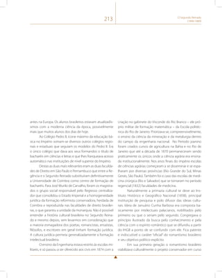 213 O Segundo Reinado 
(1840-1889) 
antes na Europa. Os alunos brasileiros estavam atualizadís-simos 
com a moderna ciência da época, possivelmente 
mais que muitos alunos dos dias de hoje. 
Ao Colégio Pedro II, ícone máximo da educação bá-sica 
no Império somam-se diversos outros colégios regio-nais 
e estaduais que seguiam os modelos do Pedro II. Era 
o único colégio que dava aos seus formandos o título de 
bacharéis em ciências e letras e que lhes franqueava acesso 
automático nas instituições de nível superior do Império. 
Destas as duas mais relevantes eram as duas faculda-des 
de Direito em São Paulo e Pernambuco que entre a Re-gência 
e o Segundo Reinado substituíram definitivamente 
a Universidade de Coimbra como centro de formação de 
bacharéis. Para José Murilo de Carvalho, foram os magistra-dos 
o grupo social responsável pelo Regresso centraliza-dor 
que consolidou o Estado Imperial e a homogeneidade 
jurídica da formação reformista conservadora, herdada de 
Coimbra e reproduzida nas faculdades de direito brasilei-ras, 
o que garantiu a unidade da monarquia. Não é possível 
entender a história cultural brasileira no Segundo Reina-do 
e mesmo depois, sem levarmos em consideração que 
a maioria esmagadora dos poetas, romancistas, ensaístas, 
filósofos, e escritores em geral tinham formação jurídica. 
A cultura jurídica permeia generalizadamente a formação 
intelectual brasileira. 
O ensino da Engenharia estava restrito às escolas mi-litares, 
e só passou a ser oferecido aos civis em 1874 com a 
criação no gabinete do Visconde do Rio Branco – ele pró-prio 
militar de formação matemática – da Escola politéc-nica 
do Rio de Janeiro. Priorizava-se, compreensivelmente, 
o ensino da ciência da mineração e da metalurgia dentro 
do campo da engenharia nacional. No Período joanino 
foram criados cursos de agricultura na Bahia e no Rio de 
Janeiro que até a década de 1870 permaneceram sendo 
praticamente os únicos onde a ciência agrária era ensina-da 
institucionalmente. Nos anos finais do império escolas 
de ciências agrárias começaram a se disseminar e se espa-lharam 
por diversas províncias (Rio Grande do Sul, Minas 
Gerais, São Paulo). Também foi o caso das escolas de medi-cina 
cirúrgica (Rio e Salvador) que se tornaram no período 
regencial (1832) faculdades de medicina. 
Naturalmente a primazia cultural se deve ao Ins-tituto 
Histórico e Geográfico Nacional (1838), principal 
instituição de pesquisa e polo difusor das ideias cultu-rais. 
Ideia de Januário Cunha Barbosa era composta ba-sicamente 
por intelectuais palacianos, nobilitados pelo 
primeiro ou que o seriam pelo segundo. Congregava o 
princípio ilustrado da busca pelo conhecimento e pela 
ciência com o espírito romântico que se difundiu a partir 
do IHGB a ponto de se confundir com ele. Fica patente 
e indiscutível o caráter “oficial” do romantismo brasileiro 
e seu objetivo político explícito. 
Em sua primeira geração o romantismo brasileiro 
viabilizava culturalmente o projeto conservador em curso 
 