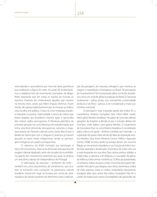 História do Brasil 214 
estimulando o nacionalismo por meio de obras patrióticas 
que exaltavam a figura do índio. Acusado de antilusitanis-mo, 
o paladino-mor do movimento, Gonçalves de Maga-lhães 
respondia que em todas as nações do mundo os 
homens chamam de conterrâneos aqueles que nascem 
na mesma terra, ainda que falem línguas distintas. Assim 
sendo, ele optava explicitamente por se irmanar ao índio e 
esta escolha era política. Criava-se uma mitologia brasilei-ra 
baseada na pureza, ingenuidade e honra do nativo que 
foram legadas aos brasileiros mesmo após o genocídio 
dos nativos pelos portugueses. A literatura patriótica da 
primeira geração era uma literatura de autoafirmação que 
tinha uma forte dimensão retrospectiva, nativista, e resga-tava 
poetas do Período colonial como Santa Rita Durão e 
Basílio da Gama que com o Uraguai e Caramuru já haviam 
lançado as bases deste indigenismo, tendo os persona-gens 
indígenas em papéis protagonistas. 
O nativismo do IHGB, ironizado por Varnhagen é 
típico do romantismo. Trata-se da dimensão retrospectiva de 
resgate colonial idealizado, tanto dos árcades da inconfidên-cia 
quanto dos movimentos anteriores aos quais se atribuía 
um anacrônico desejo de independência de Portugal. 
A valorização da natureza – ambiente do índio – 
também era uma característica do romantismo, que aca-bou 
se tornando uma constante no panorama cultural 
brasileiro. Estava em voga na Europa, por conta da urba-nização 
e do distanciamento do elemento rural, a valoriza-ção 
da paisagem, da natureza selvagem, que motivou as 
viagens e expedições estrangeiras ao Brasil. Tal percepção 
do “autoexotismo” foi incorporada pelos escritores brasilei-ros 
como um sinal de glória e projeção do Brasil. A natureza 
exuberante – selvas, praias, rios, montanhas, a diversidade 
da fauna e da flora – passou a ser considerada o maior pa-trimônio 
nacional. 
O principal e mais inspirado poeta dos índios foi o 
maranhense Antônio Gonçalves Dias (1823-1864), verda-deiro 
gênio literário brasileiro. Fez parte de uma das últimas 
gerações do Império a decidir-se por ir estudar direito em 
Coimbra, onde editou uma gazeta literária. O surgimento 
de Gonçalves Dias na cena literária brasileira é considerado 
pelos críticos em geral – Antônio Candido, por exemplo – a 
superação de quase meio século de falta de inspiração artís-tico- 
literária. Seus livros Primeiros Cantos (1846) e Segundos 
Cantos (1848) escritos ainda na Europa deram um enorme 
fôlego ao romantismo brasileiro e sua Canção do Exílio é ain-da 
hoje repetida e declamada. A temática do índio nem era 
a mais frequente em sua obra. Dias cantou ainda a solidão, a 
melancolia, a natureza, a fé religiosa, e a saudade, da pátria, 
da infância, todos temas românticos. O olhar da posteridade, 
no entanto, voltou-se para o índio. O escritor português Ale-xandre 
Herculano que elogiou seus livros, lamentava a falta 
de mais poemas sobre os índios, reclamação tipicamente 
europeia. Mais que cantor dos índios, Gonçalves Dias foi o 
cantor do holocausto nativo. Da tragédia e do genocídio do 
 