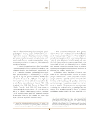 215 O Segundo Reinado 
(1840-1889) 
índio, um índio ao mesmo tempo épico e elegíaco, que exi-gia 
de Tupã sua vingança. Gonçalves Dias trabalhou para o 
Império como educador e diplomata e morreu num naufrá-gio 
na costa maranhense quando voltava da Europa aos 41 
anos de idade. Todos os passageiros e a tripulação sobrevi-veram, 
exceto o poeta que foi esquecido no leito onde devia 
sonhar com Palmeiras. 
Os poetas que sucederam Gonçalves Dias, multipli-caram 
as temáticas e enfoques de modo tão plural que mais 
inteligente seríamos nos referirmos aos “romantismos” no 
plural. O elemento identitário, fortemente político da pri-meira 
geração dará lugar à uma introspecção na geração 
seguinte. A segunda geração romântica, identificava-se 
com o “mal do século” de Lord Byron, poeta inglês que 
morrera na Grécia durante a luta de independência des-te 
país. Poetas como Álvares de Azevedo (1831-1852), 
Junqueira Freire (1832-1855), Casimiro de Abreu (1839- 
-1860) e Fagundes Varela (1841-1875) terão todos em 
comum a união dos temas do amor e da morte. Morte que 
aliás os fez célebres. Colheu-os precocemente, com exce-ção 
do último que viveu quase três décadas e meia, um 
recorde neste time – do qual também faria parte Castro 
Alves – onde não se passava dos vinte e cinco137. 
137 A questão da sobrevivência não é trivial. Leiamos o que escreve a esse 
respeito Ricupero, ao nos lembrar que o Barão do Rio Branco tinha já perdido 
seus oito irmãos quando chegou aos 55 anos. “Em país de expectativa de 
A forte característica introspectiva desta geração, 
não raro flertava com a morbidez e com o niilismo. No caso 
de Álvares de Azevedo, vinha acompanhada da libertina-gem, 
da boemia, da irreverência hedonista que fez dele o 
“poeta da noite”. Já Junqueira Freire foi marcado pela expe-riência 
do claustro religioso que abandou, ainda que tenha 
mantido a fé, defendia uma religiosidade menos mística e 
mais humana, mundana e cotidiana. O tema da nostalgia 
da infância também aparece em Casimiro de Abreu, que se 
eternizou com o poema Meus oito anos. 
O elemento político reificador, nacionalista, cons-trutor 
de uma identidade nacional oficialista da primeira 
geração contrasta com o caráter contestador da terceira 
geração romântica. Superando o caráter introspectivo das 
temáticas românticas da segunda geração, o romantismo 
da terceira geração é engajado como a primeira mas lon-ge 
de ser oficialista é fortemente crítico àquele que era a 
grande questão social do Império: a escravidão. Expressão 
máxima desta geração chamada “condoreira” foi o jovem 
poeta baiano Antônio Frederico de Castro Alves (1847-1871) 
vida média de trinta e poucos anos, onde os muito ricos como Eduardo 
Prado morriam de febre amarela aos 41 anos, políticos promissores como 
Tavares Bastos desapareciam aos 36 e poetas como Álvares de Azevedo, 
Fagundes Varela, Junqueira Freire e Castro Alves mal passavam dos 20, 
sobreviver, simplesmente durar, era já sinal de boa fortuna e condição para 
fazer alguma coisa.” (RICUPERO, Rubens. Rio Branco. O Brasil no Mundo, Rio de 
Janeiro: Ed. Contraponto, 2000. p. 11) 
 