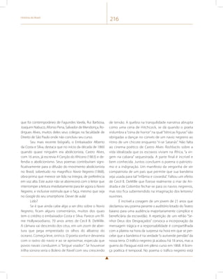 História do Brasil 216 
que foi contemporâneo de Fagundes Varela, Rui Barbosa, 
Joaquim Nabuco, Afonso Pena, Salvador de Mendonça, Ro-drigues 
Alves, muitos deles seus colegas na faculdade de 
Direito de São Paulo onde não concluiu seu curso. 
Seu mais recente biógrafo, o Embaixador Alberto 
da Costa e Silva, destaca que no início da década de 1860 
quando quase ninguém era abolicionista, Castro Alves, 
com 16 anos, já escrevia A Canção do Africano (1863) e de-fendia 
o abolicionismo. Seus poemas contribuíram signi-ficativamente 
para a difusão do movimento abolicionista 
no Brasil, sobretudo no magnífico Navio Negreiro (1868), 
obra-prima que merece ser lida na íntegra, de preferência 
em voz alta. Este autor não se aborrecerá com o leitor que 
interromper a leitura imediatamente para ler agora o Navio 
Negreiro, e inclusive estimula que o faça, mesmo que seja 
no Google do seu smartphone. Dever de aula! 
Lido? 
Se é que ainda cabe algo a ser dito sobre o Navio 
Negreiro, ficam alguns comentários, muitos dos quais 
tem o crédito o embaixador Costa e Silva. Parece um fil-me 
Hollywoodiano, 70 anos antes de Cecil B. DeMille. 
A câmara vai descendo dos céus, em um zoom de aber-tura 
que pega emprestado os olhos do albatroz do 
oceano. Começa leve, onírico. O poeta sonha e devaneia 
com o rastro do navio e ao se aproximar, especula que 
povos navais conduzem o “brigue voador”. Se houvesse 
trilha sonora seria o Bolero de Ravel com seu crescendo 
de tensão. A quebra na tranquilidade narrativa abrupta 
como uma cena de Hitchcock, se dá quando o poeta 
vislumbra a “cena de horror” na qual “tétricas figuras” são 
obrigadas a dançar no convés de um navio negreiro ao 
ritmo de um chicote enquanto “ri-se Satanás”. Não falta 
ao cinema poético de Castro Alves flashbacks sobre a 
vida idealizada que os escravos viviam na África, “a vir-gem 
na cabana” sequestrada. A parte final é incrível e 
bem conhecida. Juntos concluem o poema o patriotis-mo 
e a indignação. Um manifesto da vergonha de ser 
compatriota de um país que permite que sua bandeira 
seja usada para tal “infâmia e covardia”. Faltou um efeito 
de Cecil B. DeMille que fizesse realmente o mar de An-drada 
e de Colombo fechar-se para os navios negreiros, 
mas isto fica subentendido na imaginação dos leitores/ 
ouvintes. 
É incrível a coragem de um jovem de 21 anos que 
declamou seu poema perante o auditório lotado do Teatro 
baiano para uma audiência majoritariamente cúmplice e 
beneficiária da escravidão. A repetição de um refrão “Se-nhor 
Deus dos Desgraçados” convoca a incorporação da 
mensagem trágica e a responsabilidade é compartilhada 
com a plateia na hora da surpresa na hora em que se per-cebe 
que a bandeira é na verdade “o auriverde pendão” da 
nossa terra. O tráfico negreiro já acabou há 18 anos, mas a 
guerra do Paraguai está em pleno curso em 1868. A licen-ça 
poética é temporal. No poema o tráfico negreiro está 
 