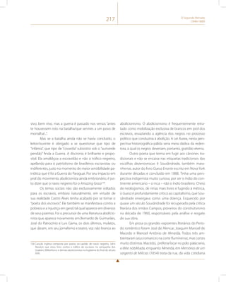217 O Segundo Reinado 
(1840-1889) 
vivo, bem vivo, mas a guerra é passado nos versos “antes 
te houvessem roto na batalha/que servires a um povo de 
mortalha!...”. 
Mas se a batalha ainda não se havia concluído, o 
leitor/ouvinte é obrigado a se questionar que tipo de 
“infâmia”, que tipo de “covardia” subsistirá sob o “auriverde 
pendão” finda a Guerra. A discronia é brilhante e propo-sital. 
Ela amaldiçoa a escravidão e não o tráfico negreiro, 
apelando para o patriotismo de brasileiros escravistas ou 
indiferentes, justo no momento de maior sensibilidade pa-triótica 
que é foi a Guerra do Paraguai. Por seu impacto em 
prol do movimento abolicionista ainda embrionário, é jus-to 
dizer que o navio negreiro foi o Amazing Grace138. 
Os temas sociais não são exclusivamente voltados 
para os escravos, embora naturalmente, em virtude de 
sua realidade Castro Alves tenha acabado por se tornar o 
“poeta dos escravos”. Ele também se manifestava contra a 
pobreza e a injustiça em geral, tal qual aparece em diversos 
de seus poemas. Foi o precursor de uma literatura abolicio-nista 
que aparece novamente em Bernardo de Guimarães, 
José do Patrocínio e Luis Gama, os dois últimos, mulatos, 
que deram, em seu jornalismo e teatro, voz não branca ao 
138 Canção inglesa composta por pastor, ex-capitão de navio negreiro, John 
Newton que virou hino contra o tráfico de escravos na campanha dos 
Quakers, Wilberforce, e demais abolicionistas na Inglaterra do final do século 
XVIII. 
abolicionismo. O abolicionismo é frequentemente retra-tado 
como mobilização exclusiva de brancos em prol dos 
escravos, esvaziando a agência dos negros no processo 
político que conduziria à abolição. A Lei Áurea, nesta pers-pectiva 
historiográfica pálida seria mera dádiva da reden-tora, 
à qual os negros deveriam, portanto, gratidão eterna. 
Outro poeta que teima em fugir aos cânones tra-dicionais 
e não se encaixa nas etiquetas tradicionais das 
escolhas dezenovescas é Sousândrade, também mara-nhense, 
autor do livro Guesa Errante escrito em Nova York 
durante décadas e concluído em 1888. Tinha uma pers-pectiva 
indigenista muito curiosa, por ser o índio do con-tinente 
americano – o inca – não o índio brasileiro. Cheio 
de neologismos, de rimas mais livres e fugindo à métrica, 
o Guesa é profundamente critico ao capitalismo, que Sou-sândrade 
enxergava como uma doença. Esquecido por 
quase um século Sousândrade foi recuperado pela crítica 
literária dos irmãos Campos, pioneiros do construtivismo 
na década de 1960, responsáveis pela análise e resgate 
de sua obra. 
Em prosa os grandes expoentes literários do Perío-do 
romântico foram José de Alencar, Joaquim Manoel de 
Macedo e Manoel Antônio de Almeida. Todos três am-bientaram 
seus romances na corte fluminense, mas cortes 
muito distintas. Macedo, preferia focar no polo palaciano, 
a elite nobilitada, enquanto Almeida, em Memórias de um 
sargento de Milícias (1854) trata da rua, da vida cotidiana 
 