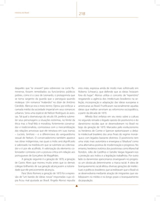 História do Brasil 218 
daqueles que “se viravam” para sobreviver na corte flu-minense, 
fossem remediados ou funcionários públicos 
pobres, como é o caso de Leonardo, o protagonista que 
se torna sargento da guarda que o perseguia quando 
moleque. Um romance “malandro” no dizer de Antônio 
Cândido. Alencar era o meio-termo. Optou por enfocar a 
camada média da sociedade imperial em seus romances 
urbanos. Seria uma espécie de Nelson Rodrigues às aves-sas. 
Tal qual o dramaturgo do século XX, preferia subme-ter 
seus personagens a situações extremas, no limite da 
ética mas o final feliz e moralista, fortemente conserva-dor 
e tradicionalista, contrastava com a mercantilização 
das relações amorosas que ele retratava em suas tramas 
– Lucíola, Senhora – e o diferenciava do vanguardismo 
sexual de Nelson. O conservadorismo também aparece 
nas obras indigenistas, nas quais o índio será dignificado 
e valorizado na medida em que se submete ao coloniza-dor 
e é por ele acolhido. A valorização do elemento co-lonizador 
contrasta com a postura crítica em relação aos 
portugueses de Gonçalves de Magalhães. 
A geração seguinte é a geração de 1870, a geração 
de Castro Alves que morreu muito antes que os demais 
colegas brilhantes de sua geração alcançassem a notorie-dade 
que ele precocemente alcançou. 
Para Silvio Romero a geração de 1870 foi a expres-são 
de “um bando de ideias novas” importadas cuja có-pia 
ficou mal ajustada ao Brasil. Ângela Alonso repudia 
esta visão, expressa ainda de modo mais sofisticado em 
Roberto Schwarcz, que defende que as ideias “estavam 
fora do lugar”. Alonso utiliza o conceito de “repertório” 
resgatando a agência dos intelectuais brasileiros na se-leção, 
incorporação e adaptação das ideias europeias e 
americanas ao Brasil. Frutificaram nacionalmente aquelas 
ideias que melhor serviriam ao reformismo sociopolítico, 
a partir da década de 1870. 
Alfredo Bosi enfatiza em seu texto sobre a cultura 
no segundo reinado o legado oposto do positivismo e do 
darwinismo escolas que se desenvolveram no Brasil no 
bojo da geração de 1870. Marcados pelo evolucionismo 
os herdeiros de Comte e Spencer epitomizaram o deba-te 
intelectual brasileiro dos anos finais do regime monár-quico 
com legados bastante distintos. O positivismo tem 
uma visão mais autoritária e enxergava a “ditadura” como 
uma alternativa positiva de modernização e progresso. No 
entanto, herdeiros notórios dos positivistas como Marechal 
Rondon, Júlio de Castilhos e Getúlio Vargas legaram-nos 
a proteção aos índios e a legislação trabalhista. Por outro 
lado os darwinistas spencerianos enxergavam no progres-so 
um obstáculo determinante: a marca racial. A ideia de 
branqueamento racial afetou diversas gerações de intelec-tuais 
e políticos brasileiros que acreditavam que o Brasil só 
se desenvolveria mediante atração de imigrantes que via-bilizassem 
no médio e no longo prazo o branqueamento 
da população. 
 