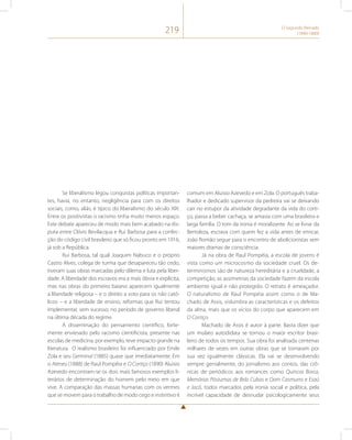 219 O Segundo Reinado 
(1840-1889) 
Se liberalismo legou conquistas políticas importan-tes, 
havia, no entanto, negligência para com os direitos 
sociais, como, aliás, é típico do liberalismo do século XIX. 
Entre os positivistas o racismo tinha muito menos espaço. 
Este debate apareceu de modo mais bem acabado na dis-puta 
entre Clóvis Bevilacqua e Rui Barbosa para a confec-ção 
do código civil brasileiro que só ficou pronto em 1916, 
já sob a República. 
Rui Barbosa, tal qual Joaquim Nabuco e o próprio 
Castro Alves, colega de turma que desapareceu tão cedo, 
tiveram suas obras marcadas pelo dilema e luta pela liber-dade. 
A liberdade dos escravos era a mais óbvia e explícita, 
mas nas obras do primeiro baiano aparecem igualmente 
a liberdade religiosa – e o direito a voto para os não cató-licos 
– e a liberdade de ensino, reformas que Rui tentou 
implementar, sem sucesso, no período de governo liberal 
na última década do regime. 
A disseminação do pensamento científico, forte-mente 
enviesado pelo racismo cientificista, presente nas 
escolas de medicina, por exemplo, teve impacto grande na 
literatura. O realismo brasileiro foi influenciado por Emile 
Zola e seu Germinal (1885) quase que imediatamente. Em 
o Ateneu (1888) de Raul Pompéia e O Cortiço (1890) Aluisio 
Azevedo encontram-se os dois mais famosos exemplos li-terários 
de determinação do homem pelo meio em que 
vive. A comparação das massas humanas com os vermes 
que se movem para o trabalho de modo cego e instintivo é 
comum em Aluisio Azevedo e em Zola. O português traba-lhador 
e dedicado supervisor da pedreira vai se deixando 
cair no estupor da atividade degradante da vida do corti-ço, 
passa a beber cachaça, se amasia com uma brasileira e 
larga família. O tom da ironia é moralizante. Ao se livrar da 
Bertoleza, escrava com quem fez a vida antes de enricar, 
João Romão segue para o encontro de abolicionistas sem 
maiores dramas de consciência. 
Já na obra de Raul Pompéia, a escola de jovens é 
vista como um microcosmo da sociedade cruel. Os de-terminismos 
são de natureza hereditária e a crueldade, a 
competição, as assimetrias da sociedade fazem da escola 
ambiente igual e não protegido. O retrato é ameaçador. 
O naturalismo de Raul Pompéia assim como o de Ma-chado 
de Assis, vislumbra as características e os defeitos 
da alma, mais que os vícios do corpo que aparecem em 
O Cortiço. 
Machado de Assis é autor à parte. Basta dizer que 
um mulato autodidata se tornou o maior escritor brasi-leiro 
de todos os tempos. Sua obra foi analisada centenas 
milhares de vezes em outras obras que se tornaram por 
sua vez igualmente clássicas. Ela vai se desenvolvendo 
sempre genialmente, do jornalismo aos contos, das crô-nicas 
de periódicos aos romances como Quincas Borca, 
Memórias Póstumas de Brás Cubas e Dom Casmurro e Esaú 
e Jacó, todos marcados pela ironia social e política, pela 
incrível capacidade de desnudar psicologicamente seus 
 