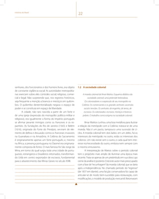 História do Brasil 22 
senhores, dos funcionários e dos homens livres, era objeto 
de constante vigilância social. As autoridades metropolita-nas 
exerciam sobre eles controles social, religioso, comer-cial 
e legal. Não surpreende que, nos registros históricos, 
seja frequente a menção a brancos e mestiços em quilom-bos. 
O quilombo desterritorializado negava o espaço de 
poder e se constituía em espaço de liberdade. 
A cidade, não raro nascida a partir de um forte e 
de uma igreja (expressão do monopólio político-militar e 
religioso), era igualmente a forma do Império português 
se afirmar perante inimigos como os franceses e os es-panhóis. 
As fundações do Rio de Janeiro (1565) e Belém 
(1616), originada do Forte do Presépio, serviram de ele-mento 
de defesa e dissuasão contra os franceses invasores 
na Guanabara e na Amazônia. A Colônia do Sacramento 
é originariamente apenas um forte português; e, mesmo 
na África, a presença portuguesa no Daomé era originaria-mente 
composta de fortes. O mais famoso foi São Jorge da 
Mina, em torno do qual surgiu toda uma cidade de portu-gueses, 
estrangeiros e brasileiros retornados, transforman-do 
Uidá em centro exportador de escravos, fundamental 
para o abastecimento das Minas Gerais no século XVIII. 
1.2 A sociedade colonial 
A moeda colonial de Ilmar Mattos. Esquema didático da 
sociedade colonial: uma pirâmide heterodoxa. 
Os colonizadores e a expressão de seu monopólio na 
Colônia. Os comerciantes e os grandes senhores: ascensão 
social e tensões. Os senhores: de engenho, de terras, de 
escravos. Os colonizados: escravos, mestiços e brancos 
pobres. O trabalho como estigma na sociedade colonial. 
Ilmar Mattos cunhou uma boa metáfora para ilustrar 
a relação da metrópole com a Colônia: tratava-se de uma 
moeda. Não é um pacto, tampouco uma sucessão de ci-clos. 
A moeda colonial tem dois lados: em um deles, há os 
interesses da metrópole; no outro, estão os interesses dos 
colonos. Um não existe sem o outro, e cada qual tem inte-resse 
no/necessidade do outro, embora nem sempre com 
o mesmo entusiasmo. 
A interpretação de Mattos sobre o período colonial 
tem o propósito mais amplo de iluminar uma época mais 
recente. Trata-se apenas de um preâmbulo em sua obra cujo 
cerne da análise é posterior. Está este autor mais preocupado 
com a fase de “recunhagem” da moeda colonial, que se daria 
após a Independência. No chamado período do “regresso” 
(de 1837 em diante), uma facção conservadora foi capaz de 
articular-se de modo bem-sucedido para restauração, com 
modificações, o modelo de produção mercantil. Retomaram 
 
