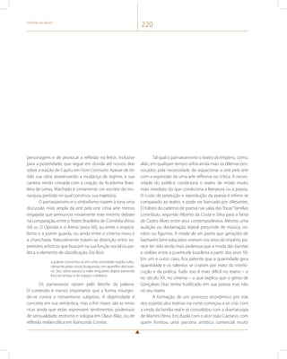 História do Brasil 220 
personagens e de provocar a reflexão no leitor, inclusive 
para a posteridade, que segue em dúvida até nossos dias 
sobre a traição de Capitu em Dom Casmurro. Apesar de ter 
tido sua obra atravessando a mudança de regime, e sua 
carreira sendo coroada com a criação da Academia Brasi-leira 
de Letras, Machado é certamente um escritor da mo-narquia, 
período no qual construiu sua trajetória. 
O parnasianismo e o simbolismo trazem à tona uma 
discussão mais ampla da arte pela arte. Uma arte menos 
engajada que prenuncia novamente este mesmo debate 
na comparação entre o Teatro Brasileiro de Comédia (Anos 
50) vs. O Opinião e o Arena (anos 60), ou entre o tropica-lismo 
e a jovem guarda, ou ainda entre o cinema novo e 
a chanchada. Naturalmente tratam-se distinção entre ex-pressões 
artísticas que buscam na sua função social ou po-lítica 
o elemento de classificação. Diz Bosi: 
a poesia converteu-se em uma sociedade regida cultu-ralmente 
pelas novas burguesias, em aparelho decorati-vo. 
Seu status passou a valer enquanto objeto pairando 
fora do tempo e do espaço cotidiano. 
Os parnasianos optam pelo fetiche da palavra. 
O conteúdo é menos importante que a forma, insurgin-do- 
se contra o romantismo subjetivo. A objetividade é 
concreta em sua semântica, mas o fim maior são as rimas 
ricas ainda que estas expressem sentimentos poderosos 
de sensualidade, erotismo e volúpia em Olavo Bilac, ou de 
reflexão melancólica em Raimundo Correia. 
Tal qual o parnasianismo o teatro do Império, como, 
aliás, em qualquer tempo sofria ainda mais os dilemas pro-vocados 
pela necessidade de equacionar a arte pela arte 
com a expressão de uma arte reflexiva ou crítica. A neces-sidade 
do público condiciona o teatro de modo muito 
mais imediato do que condiciona a literatura ou a poesia. 
O custo de produção e reprodução da poesia é ínfimo se 
comparado ao teatro, e pode ser bancado por diletantes. 
O hábito do caderno de poesia nas salas das “boas” famílias 
contribuiu, segundo Alberto da Costa e Silva para a fama 
de Castro Alves entre seus contemporâneos. Mesmo uma 
audição ou declamação teatral prescinde de música, ce-nário 
ou figurino. A moda de ser poeta que gerações de 
bacharéis bem educados viveram nos anos do império, pa-rece 
ter sido ainda mais poderosa que a moda das bandas 
e violões entre a juventude brasileira a partir dos anos 50. 
Em um e outro caso, fica patente que a quantidade gera 
quantidade e os talentos se criaram por meio da interlo-cução 
e da prática. Tudo isso é mais difícil no teatro – e 
no século XX, no cinema – o que explica que o gênio de 
Gonçalves Dias tenha frutificado em sua poesia mas não 
no seu teatro. 
A formação de um processo econômico por trás 
dos espetáculos teatrais na corte começou a se criar com 
a vinda da família real e se consolidou com a dramaturgia 
de Martins Pena. Em dupla com o ator João Caetano, com 
quem formou uma parceria artístico comercial muito 
 