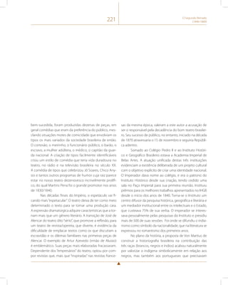 221 O Segundo Reinado 
(1840-1889) 
bem-sucedida, foram produzidas dezenas de peças, em 
geral comédias que eram da preferência do público, mes-clando 
situações motes de comicidade que envolviam os 
tipos os mais variados da sociedade brasileira de então. 
O cortesão, o meirinho, o funcionário público, o barão, o 
escravo, a mulher adúltera, o médico, o capitão da guar-da 
nacional. A criação de tipos facilmente identificáveis 
criou um estilo de comédia que teria vida duradoura no 
teatro, no rádio e na televisão brasileira no século XX. 
A comédia de tipos que celebrizou Jô Soares, Chico Any-sio 
e tantos outros programas de humor cuja raiz parece 
estar no nosso teatro dezenovesco incrivelmente prolífi-co, 
do qual Martins Pena foi o grande promotor nos anos 
de 1830/1840. 
Nas décadas finais do Império, o espetáculo vai fi-cando 
mais “espetacular”. O teatro deixa de ter como meio 
determinado o texto para se tornar uma produção cara. 
A expressão dramatúrgica adquire características que a tor-nam 
mais que um gênero literário. A transição de José de 
Alencar do teatro dito “sério”, que promove a reflexão, para 
um teatro de revista/opereta, que diverte, é evidência da 
dificuldade de emplacar textos como os que discutiam a 
escravidão e os dilemas familiares nas primeiras peças de 
Alencar. O exemplo de Artur Azevedo (irmão de Aluisio) 
é emblemático. Suas peças mais elaboradas fracassaram. 
Dependente dos “empresários” do teatro, optou por com-por 
revistas que, mais que “inspiradas” nas revistas france-sas 
da mesma época, valeram a este autor a acusação de 
ser o responsável pela decadência do bom teatro brasilei-ro. 
Seu sucesso de público, no entanto, iniciado na década 
de 1870 atravessaria o 15 de novembro e seguiria Repúbli-ca 
adentro. 
Somado ao Colégio Pedro II e ao Instituto Históri-co 
e Geográfico Brasileiro estava a Academia Imperial de 
Belas Artes. A atuação unificada destas três instituições 
evidenciam a existência deliberada de um projeto cultural 
com o objetivo explícito de criar uma identidade nacional. 
O Imperador dava nome ao colégio, e era o patrono do 
Instituto Histórico desde sua criação, tendo cedido uma 
sala no Paço Imperial para sua primeira reunião. Instituiu 
prêmios para os melhores trabalhos apresentados no IHGB 
desde o início dos anos de 1840. Torna-se o Instituto um 
centro difusor da pesquisa histórica, geográfica e literária e 
um mediador institucional entre os intelectuais e o Estado, 
que custeava 75% de sua verba. O imperador se interes-sava 
pessoalmente pelas pesquisas do Instituto e presidiu 
mais de 500 de suas sessões. Foi onde se difundiu o india-nismo 
como símbolo da nacionalidade, que na literatura se 
expressou no romantismo dos primeiros anos. 
No plano da história, a proposta de Von Martius de 
construir a historiografia brasileira na contribuição das 
três raças (brancos, negros e índios) acabou naturalmente 
por valorizar o indígena simbolicamente em relação aos 
negros, mas também aos portugueses que precisavam 
 