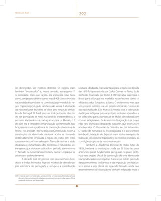 História do Brasil 222 
ser denegridos, por motivos distintos. Os negros eram 
também “importados” e, nesse sentido, estrangeiros139. 
A sociedade, mais que racista, era escravista. Não havia 
como, um projeto de elite como era o IHGB construir nossa 
nacionalidade com base na contribuição primordial do ne-gro. 
O próprio português também não servia. A afirmação 
da nacionalidade brasileira se dava pela negação simbó-lica 
de Portugal. O Brasil para ser independente não po-dia 
ser português. O herói nacional da independência, o 
primeiro imperador era português e para os liberais, o 7 
de abril era a verdadeira emancipação da metrópole. Isso 
fica patente com a polêmica da construção da estátua de 
Pedro I nos anos de 1860 na praça da Constituição. Assim, a 
construção da identidade nacional acaba se tornando 
deliberadamente vinculada à figura do índio. Um índio 
rousseauniano, o bom selvagem. Transplantava-se a visão 
idealizada e romantizada dos cientistas e naturalistas es-trangeiros 
que visitaram o Brasil no período joanino e no 
1o Reinado da natureza tão em moda numa Europa que se 
urbanizava aceleradamente. 
A obra de José de Alencar com seus senhores bon-dosos 
e índios honrados foge ao modelo de desvaloriza-ção 
simbólica do português e recupera a contribuição 
139 Inclusive assim considerados juridicamente. Um escravo alforriado, se fosse 
africano, não teria direito à cidadania brasileira e teria que voltar para a África, 
podendo inclusive ser “deportado”. 
lusitana idealizada. Transplantada para a ópera na década 
de 1870 foi apresentada por Carlos Gomes no Teatro Scala 
de Milão financiada por Pedro II. O Imperador exportava o 
Brasil para a Europa nos modelos reconhecíveis como ci-vilizados 
pelos Europeus: a ópera. O indianismo, mais que 
um projeto estético era um projeto oficial de construção 
da nacionalidade. Lilia Moritz Schwarcz cita a valorização 
da língua indígena que ele próprio inclusive aprendeu, e 
se valeu dela para a concessão de títulos de nobreza com 
nomes indígenas ou de locais com designação tupi, o que 
não raro provocava desagrado naqueles que eram assim 
enobrecidos. O Visconde de Sinimbu ou do Inhomirim. 
O barão de Itamaracá ou Paranapiacaba e o para sempre 
lembrado, Marquês de Sapucaí eram todos exemplos da 
tradução do costume topográfico da nobreza europeia às 
condições tropicais da nossa monarquia. 
Também a Academia Imperial de Belas Artes de 
1826, herdeira da instituição criada por D. João dez anos 
antes terá papel fundamental por gravar no plano pictó-rico 
este projeto oficial de construção de uma identidade 
nacional brasileira no Império. Trata-se no médio prazo do 
desaparecimento do barroco e da imposição do neoclás-sico 
como a arte oficial do Segundo Reinado, ainda que 
recentemente os historiadores tenham enfatizado mais o 
 