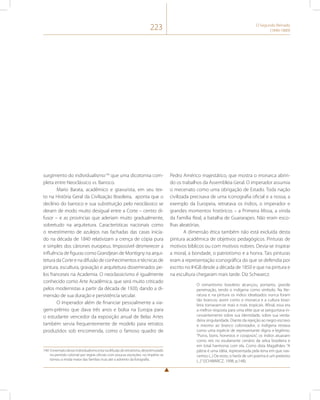 223 O Segundo Reinado 
(1840-1889) 
surgimento do individualismo140 que uma dicotomia com-pleta 
entre Neoclássico vs. Barroco. 
Mario Barata, acadêmico e gravurista, em seu tex-to 
na História Geral da Civilização Brasileira, aponta que o 
declínio do barroco e sua substituição pelo neoclássico se 
deram de modo muito desigual entre a Corte – centro di-fusor 
– e as províncias que aderiam muito gradualmente, 
sobretudo na arquitetura. Características nacionais como 
o revestimento de azulejos nas fachadas das casas inicia-do 
na década de 1840 relativizam a crença de cópia pura 
e simples dos cânones europeus. Impossível desmerecer a 
influência de figuras como Grandjean de Montigny na arqui-tetura 
da Corte e na difusão de conhecimentos e técnicas de 
pintura, escultura, gravação e arquitetura disseminados pe-los 
franceses na Academia. O neoclassicismo é igualmente 
conhecido como Arte Acadêmica, que será muito criticado 
pelos modernistas a partir da década de 1920, dando a di-mensão 
de sua duração e persistência secular. 
O imperador além de financiar pessoalmente a via-gem- 
prêmio que dava três anos e bolsa na Europa para 
o estudante vencedor da exposição anual de Belas Artes 
também servia frequentemente de modelo para retratos 
produzidos sob encomenda, como o famoso quadro de 
140 O exemplo desse individualismo esta na difusão do retratismo, desestimulado 
no período colonial por regras oficiais com poucas exceções, no Império se 
tornou a moda maior das famílias ricas até o advento da fotografia. 
Pedro Américo majestático, que mostra o monarca abrin-do 
os trabalhos da Assembleia Geral. O imperador assumia 
o mecenato como uma obrigação de Estado. Toda nação 
civilizada precisava de uma iconografia oficial e a nossa, a 
exemplo da Europeia, retratava os índios, o imperador e 
grandes momentos históricos – a Primeira Missa, a vinda 
da Família Real, a batalha de Guararapes. Não eram esco-lhas 
aleatórias. 
A dimensão ética também não está excluída desta 
pintura acadêmica de objetivos pedagógicos. Pinturas de 
motivos bíblicos ou com motivos nobres. Devia-se inspirar 
a moral, a bondade, o patriotismo e a honra. Tais pinturas 
eram a representação iconográfica do que se defendia por 
escrito no IHGB desde a década de 1850 e que na pintura e 
na escultura chegaram mais tarde. Diz Schwarcz: 
O romantismo brasileiro alcançou, portanto, grande 
penetração, tendo o indígena como símbolo. Na lite-ratura 
e na pintura os índios idealizados nunca foram 
tão brancos; assim como o monarca e a cultura brasi-leira 
tornavam-se mais e mais tropicais. Afinal, essa era 
a melhor resposta para uma elite que se perguntava in-cessantemente 
sobre sua identidade, sobre sua verda-deira 
singularidade. Diante da rejeição ao negro escravo 
e mesmo ao branco colonizador, o indígena restava 
como uma espécie de representante digno e legítimo. 
“Puros, bons, honestos e corajosos”, os índios atuavam 
como reis no exuberante cenário da selva brasileira e 
em total harmonia com ela. Como dizia Magalhães: “A 
pátria é uma idéia, representada pela terra em que nas-cemos 
(...) De resto, o herói de um poema é um pretexto 
(...)” (SCHWARCZ, 1998, p.148). 
 