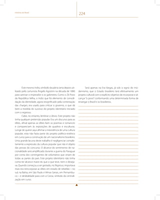 História do Brasil 224 
Este mesmo índio, símbolo da pátria seria depois uti-lizado 
pelo cartunista Ângelo Agostini na década de 1880 
para satirizar o imperador e os gabinetes. Como o Zé Povo 
da República Velha, o índio que foi elemento de consoli-dação 
da identidade, agora resignificado pela contestação 
das charges, era usado para criticar o governo, o que dá 
bem a medida do sucesso do projeto identitário iniciado 
com o regresso. 
Cabe, no entanto, lembrar o óbvio. Este projeto não 
tinha qualquer pretensão popular. Era um discurso para as 
elites, afinal apenas as elites liam os poemas e romances 
e compareciam às exposições de quadros e esculturas. 
Longe de querer aqui afirmar a inexistência de uma cultura 
popular, esta não fazia parte do projeto político-estético 
em curso para a construção de um nacionalismo brasileiro. 
Uma grande lacuna deste trabalho é negligenciar comple-tamente 
a expressão da cultura popular que não é objeto 
das provas do concurso. O alcance do sentimento de na-cionalidade 
será amplificado durante a guerra do Paraguai 
por conta dos contingentes de voluntários que viriam de 
todas as partes do país. Este projeto identitário não tinha 
como ter alcance maior do que o que teve, nem o deseja-va. 
Quando começou a ser gestado, no Regresso, importava 
mais era reincorporar as elites em estado de rebelião – no 
sul, na Bahia, em São Paulo e Minas Gerais, em Pernambu-co 
– e deslealdade para com a Coroa, símbolo da centrali-zação 
em curso. 
Será apenas na Era Vargas, já sob o signo do mo-dernismo, 
que o Estado brasileiro terá efetivamente um 
projeto cultural com o explícito objetivo de incorporar e al-cançar 
“o povo” conformando uma determinada forma de 
enxergar o Brasil e os brasileiros. 
 