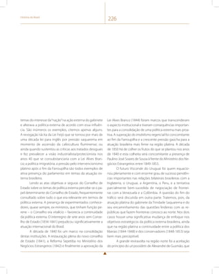 História do Brasil 226 
temas do interesse da “nação” na ação externa do gabinete 
e alterava a política externa de acordo com essa influên-cia. 
São inúmeros os exemplos, citemos apenas alguns. 
A revogação tácita da Lei Feijó que se tornou por mais de 
uma década lei para inglês por pressão saquarema em 
momento de ascensão da cafeicultura fluminense; ou 
ainda quando sustentou as críticas aos tratados desiguais 
e fez prevalecer a visão industrialista/protecionista nos 
anos 40 que se consubstanciaria com a Lei Alves Bran-co; 
a política imigratória; a pressão pelo intervencionismo 
platino após o fim da Farroupilha são todos exemplos de 
ativa presença do parlamento em temas da atuação ex-terna 
brasileira. 
Lendo as atas objetivas e seguras do Conselho de 
Estado sobre os temas de política externa percebe-se o pa-pel 
determinante do Conselho de Estado, frequentemente 
consultado sobre tudo o que era relevante em termos de 
política externa. A presença de experimentados conhece-dores, 
quase sempre, ex-ministros, que tinham função pe-rene 
– o Conselho era vitalício – favorecia a continuidade 
da política externa. O interregno de sete anos sem Conse-lho 
de Estado (1834-1841) prejudicou significativamente a 
atuação internacional do Brasil. 
A década de 1840 foi um marco na consolidação 
destas instituições. A restauração plena do novo conselho 
de Estado (1841), a Reforma Sepetiba no Ministério dos 
Negócios Estrangeiros (1842) e finalmente a aprovação da 
Lei Alves Branco (1844) foram marcos que transcenderam 
o aspecto institucional e tiveram consequências importan-tes 
para a consolidação de uma política externa mais proa-tiva. 
A superação do imobilismo regencial foi concomitante 
ao fim da Farroupilha e a crescente pressão gaúcha para a 
atuação brasileira mais firme na região platina. A década 
de 1850 há de colher os frutos do que se plantou nos anos 
de 1840 e esta colheita será concomitante a presença de 
Paulino José Soares de Sousa à frente do Ministério dos Ne-gócios 
Estrangeiros entre 1849-1853. 
O futuro Visconde do Uruguai foi quem equacio-nou 
plenamente e com enorme grau de sucesso pendên-cias 
importantes nas relações bilaterais brasileiras com a 
Inglaterra, o Uruguai, a Argentina, o Peru, e a tentativa 
parcialmente bem-sucedida de negociação de frontei-ras 
com a Venezuela e a Colômbia. A questão do fim do 
tráfico será discutida em outra parte. Tratemos, pois, da 
atuação platina do gabinete da Trindade Saquarema e do 
seu encaminhamento das questões lindeiras com as re-públicas 
que fazem fronteiras conosco ao norte. Nos dois 
casos houve uma significativa mudança de enfoque nos 
objetivos estratégicos da política externa brasileira, ainda 
que na região platina a continuidade entre a política dos 
liberais (1844-1848) e dos conservadores (1848-1853) seja 
bem mais perceptível. 
A grande reviravolta na região norte foi a aceitação 
do princípio do uti possidetis de Alexandre de Gusmão, que 
 