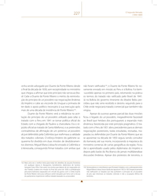 227 O Segundo Reinado 
(1840-1889) 
vinha sendo advogado por Duarte da Ponte Ribeiro desde 
o final da década de 1830, sem receptividade no ministério 
que chegou a afirmar que este princípio não servia ao Bra-sil. 
Cabe a Duarte da Ponte Ribeiro o mérito da reintrodu-ção 
do princípio do uti possidetis nas negociações lindeiras 
do Império e cabe ao visconde do Uruguai a primazia de 
ter dado o apoio político necessário à sua execução após 
mais de uma década de insistência de Ponte Ribeiro142. 
Duarte da Ponte Ribeiro verá a relutância na acei-tação 
do princípio do uti possidetis utilizado para selar o 
tratado com o Peru em 1841 se tornar política oficial do 
Estado com a chegada de Paulino a chancelaria. Era o re-púdio 
oficial ao tratado de Santo Ildefonso, e as pretensões 
contraditórias de afirmação de um pretenso uti possidetis 
de jure defendido pela Colômbia que reafirmava a validade 
dos tratados coloniais. O esforço lindeiro do gabinete sa-quarema 
foi dividido em duas missões de desdobramen-tos 
distintos. Miguel Maria Lisboa foi enviado à Colômbia e 
à Venezuela, conseguindo firmar tratados com ambas que 
142 Mais uma vez o melhor texto para tratar em detalhes do assunto fronteiras 
em qualquer época é Navegantes, bandeirantes, diplomatas de Synésio 
Sampaio Goes Filho. Este autor nos ensina que depois de ter negociado em 
vão Tratado Lindeiro em missão no final dos anos de 1830 à confederação 
peruviano-boliviana (separados em virtude da guerra com o Chile) Duarte 
da Ponte Ribeiro veria seus esforços serem lançados por terra com a recusa 
do parlamento imperial em ratificar tratado baseado no uti possidetis. 
não foram ratificados143, e Duarte da Ponte Ribeiro foi no-vamente 
enviado em missão ao Peru e à Bolívia. Foi bem- 
-sucedido apenas no primeiro país, retomando na prática 
os termos do tratado não ratificado pelo Brasil de 1841. 
Já na Bolívia do governo itinerante do ditador Belzu per-cebeu 
que não seria recebido e desistiu seguindo para o 
Chile onde negociaria tratado comercial que também não 
vingou. 
Apesar do sucesso apenas parcial das duas missões 
ficou o legado do uti possidetis, inegavelmente favorável 
ao Brasil que herdara dos portugueses a expansão mais 
dinâmica, favorecida por este princípio pragmático. O tra-tado 
com o Peru de 1851 abriu precedentes para as demais 
negociações posteriores, todas estudadas, revisadas, ma-peadas 
ou defendidas por Duarte da Ponte Ribeiro que ao 
se aposentar na década de 1850 seguiu sendo consultor 
do Itamaraty até sua morte, incorporando à mapoteca do 
ministério centenas de cartas geográficas da região. Ficou 
daí o aprendizado usado pelos diplomatas do Império e 
depois pelo barão do Rio Branco de jamais multilateralizar 
discussões lindeiras. Apesar dos protestos de terceiros, o 
143 Venezuelanos e colombianos que firmaram tratados com o plenipotenciário 
Miguel Maria Lisboa, futuro barão de Japurá em 1852 e 1853 respectivamente 
não ratificaram os tratados por não aceitarem o principio do uti possidetis 
de jure, que retomava os tratados coloniais e não a ocupação efetiva do 
território. 
 