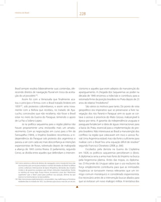 História do Brasil 228 
Brasil sempre resolvia bilateralmente suas contendas, ofe-recendo 
direitos de navegação fluvial em troca da aceita-ção 
do uti possidetis144. 
Assim foi com a Venezuela que finalmente aca-tou 
o princípio e firmou com o Brasil tratado lindeiro em 
1859145, sob protestos colombianos, e assim seria nova-mente 
com a Bolívia que recebeu, no tratado de Aya-cucho, 
concessões que não receberia, não fosse o Brasil 
estar no meio da Guerra do Paraguai, temendo o apoio 
de La Paz a Solano Lopez. 
Já na política saquarema para a região platina não 
houve propriamente uma reviravolta mais um amadu-recimento. 
Com as negociações em curso para o fim da 
Farroupilha (1844), o Império brasileiro reconheceu a in-dependência 
do Paraguai sob protesto dos argentinos e 
passou a ver com cada vez mais desconfiança as intenções 
expansionistas de Rosas, sobretudo depois de malograda 
a aliança de 1843 contra Rivera. O parlamento, segundo 
Cervo, se dividia entre aqueles que defendiam o interven- 
144 Como veremos a oferta de direitos de navegação como moeda de troca não 
era inocente, pois servia para ampliar o número de aliados do Brasil na defesa 
contra a abertura internacional da bacia Amazônica demanda dos Estados 
Unidos e de governos europeus que tinham intenções imperialistas. Tendo 
os vizinhos ao nosso lado, ficava menos incoerente a tese dos “ribeirinhos 
superiores” que o Brasil usava para justificar sua posição, distinta da que 
exercia na mesma época na bacia platina. 
145 Não mencionava explicitamente o uti possidetis, mas reafirmava as fronteiras 
estabelecidas no tratado de 1852. Sua demarcação durou mais de um século. 
cionismo e aqueles que eram adeptos da manutenção do 
apaziguamento. A chegada dos Saquaremas ao poder na 
década de 1840 encerrou a indecisão e contribuiu para a 
retomada firme da posição brasileira no Prata depois de 23 
anos de relativo “imobilismo”. 
São vários os motivos para tanto. Do ponto de vista 
geopolítico era imperativo que se preservasse a livre na-vegação 
dos rios Paraná e Paraguai sem os quais se cor-tava 
o acesso à província do Mato Grosso, inalcançável à 
época por terra. A garantia da independência uruguaia e 
paraguaia fortaleciam a ideia de águas internacionais para 
a bacia do Prata, essencial para a implementação do pro-jeto 
brasileiro. Não interessava ao Brasil a manutenção dos 
conflitos na região que colocavam em risco o acesso flu-vial. 
Uma Argentina estável, mas não forte o suficiente para 
rivalizar com o Brasil “era uma equação difícil de resolver” 
segundo Francisco Doratioto (2008, p. 266). 
Escolados pela derrota na Guerra da Cisplatina 
em 1828, os políticos saquaremas perceberam o óbvio. 
A diplomacia seria a arma mais forte do Império na busca 
pela hegemonia platina. Antes das tropas, os diploma-tas. 
O Visconde do Uruguai sabia que o uso exclusivo da 
força simplesmente contribuiria para que as inimizades 
hispânicas se tornassem menos relevantes que um ini-migo 
comum monárquico e considerado expansionista. 
Era necessário antes de a intervenção buscar aliados para 
que se evitasse um novo malogro militar. A tentativa dos 
 