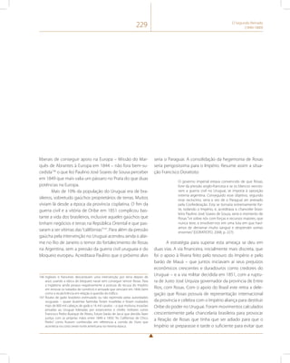 229 O Segundo Reinado 
(1840-1889) 
liberais de conseguir apoio na Europa – Missão do Mar-quês 
de Abrantes à Europa em 1844 – não fora bem-su-cedida146 
o que fez Paulino José Soares de Sousa perceber 
em 1849 que mais valia um pássaro no Prata do que duas 
potências na Europa. 
Mais de 10% da população do Uruguai era de bra-sileiros, 
sobretudo gaúchos proprietários de terras. Muitos 
viviam lá desde a época da província cisplatina. O fim da 
guerra civil e a vitória de Oribe em 1851 complicou bas-tante 
a vida dos brasileiros, inclusive aqueles gaúchos que 
tinham negócios e terras na República Oriental e que pas-saram 
a ser vítimas das “califórnias”147. Para além da pressão 
gaúcha pela intervenção no Uruguai acendeu ainda o alar-me 
no Rio de Janeiro o temor do fortalecimento de Rosas 
na Argentina, sem a pressão da guerra civil uruguaia e do 
bloqueio europeu. Acreditava Paulino que o próximo alvo 
146 Ingleses e franceses descartavam uma intervenção por terra depois de 
anos usando a tática do bloqueio naval sem conseguir vencer Rosas. Para 
a Inglaterra ainda pesava negativamente a postura de recusa do Império 
em renovar os tratados de comércio e amizade que venciam em 1844, bem 
como a recalcitrância em relação à questão do tráfico. 
147 Roubo de gado brasileiro estimulado ou não reprimido pelas autoridades 
uruguaias – quase duzentas fazendas foram invadidas e foram roubados 
mais de 800 mil cabeças de gado e 16 mil cavalos – o que motivou invasões 
privadas ao Uruguai lideradas por estancieiros e chefes militares como 
Francisco Pedro Buarque de Abreu, futuro barão de Jacuí que decidiu fazer 
justiça com as próprias mãos entre 1849 e 1850: “As Califórnias de Chico 
Pedro” como ficaram conhecidas em referencia a corrida do Ouro que 
acontecia na costa oeste norte americana na mesma época. 
seria o Paraguai. A consolidação da hegemonia de Rosas 
seria perigosíssima para o Império. Resume assim a situa-ção 
Francisco Doratioto: 
O governo imperial estava convencido de que Rosas, 
livre da pressão anglo-francesa e se os blancos vences-sem 
a guerra civil no Uruguai, se imporia à oposição 
interna argentina. Conseguido esse objetivo, segundo 
esse raciocínio, seria a vez de o Paraguai ser anexado 
pela Confederação. Esta se tornaria extremamente for-te, 
isolando o Império, e, acreditava o chanceler brasi-leiro 
Paulino José Soares de Souza, seria o momento de 
Rosas “vir sobre nós com forças e recursos maiores, que 
nunca teve, e envolver-nos em uma luta em que haví-amos 
de derramar muito sangue e despender somas 
enormes” (DORATIOTO, 2008, p. 227). 
A estratégia para superar esta ameaça se deu em 
duas vias. A via financeira, inicialmente mais discreta, que 
foi o apoio à Rivera feito pelo tesouro do Império e pelo 
barão de Mauá – que juntos iniciavam aí seus prejuízos 
econômicos crescentes e duradouros como credores do 
Uruguai – e a via militar decidida em 1851, com a ruptu-ra 
de Justo José Urquiza governador da província de Entre 
Rios, com Rosas. Com o apoio do Brasil este retira a dele-gação 
que Rosas possuía de representação internacional 
da província e celebra com o Império aliança para destituir 
Oribe do poder no Uruguai. Foram movimentos calculados 
crescentemente pela chancelaria brasileira para provocar 
a Reação de Rosas que tinha que ser adiado para que o 
Império se preparasse e tarde o suficiente para evitar que 
 