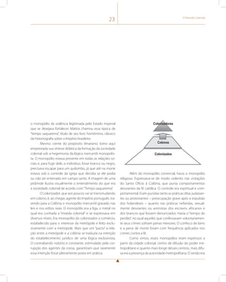 23 O Período Colonial 
o monopólio da violência legitimada pelo Estado imperial 
que se desejava fortalecer. Mattos chamou essa época de 
“tempo saquarema”, título de seu livro homônimo, clássico 
da historiografia sobre o Império brasileiro. 
Mesmo ciente do propósito ilmariano, tomo aqui 
emprestada sua síntese didática da formação da sociedade 
colonial sob a hegemonia da lógica mercantil monopolis-ta. 
O monopólio estava presente em todas as relações so-ciais 
e, para fugir dele, o indivíduo, fosse branco ou negro, 
precisava escapar para um quilombo, já que até na morte 
estava sob o controle da igreja que decidia se ele podia 
ou não ser enterrado em campo santo. A imagem de uma 
pirâmide ilustra visualmente o entendimento do que era 
a sociedade colonial de acordo com “Tempo saquarema”. 
O colonizador, que aos poucos vai se transmudando 
em colono, é, ao chegar, agente do Império português, tra-zendo 
para a Colônia o monopólio mercantil gravado nas 
leis e nos editos reais. O monopólio era a liga, o metal no 
qual era cunhada a “moeda colonial” e se expressava em 
diversos níveis. Era monopólio do colonizador o comércio, 
estabelecido para o interesse da metrópole e feito exclu-sivamente 
com a metrópole. Mais que um “pacto” a rela-ção 
entre a metrópole e a colônia se traduzia na intenção 
do estabelecimento jurídico de uma lógica exclusivista. 
O contrabando notório e constante, estimulado pela cor-rupção 
dos agentes da coroa, garantiram que raramente 
essa intenção fosse plenamente posta em prática. 
Colonizadores 
Colo nos 
Colonizados 
Além do monopólio comercial, havia o monopólio 
religioso. Expressava-se de modo violento nas visitações 
do Santo Ofício à Colônia, que punia comportamentos 
desviantes da fé católica. O controle era espiritual e com-portamental. 
Eram punidas tanto as práticas ditas judaizan-tes 
ou protestantes – preocupação grave após a expulsão 
dos holandeses – quanto nas práticas nefandas, sexual-mente 
desviantes ou animistas dos escravos africanos e 
dos brancos que fossem denunciados. Havia o “tempo do 
perdão”, no qual aqueles que confessavam voluntariamen-te 
seus crimes sofriam penas menores. O confisco de bens 
e a pena de morte foram com frequência aplicados nos 
crimes contra a fé. 
Como vimos, esses monopólios eram expressos a 
partir da cidade colonial, centro de difusão do poder me-tropolitano 
e quanto mais longe desses centros, mais difu-sa 
era a presença da autoridade metropolitana. O sertão era 
 