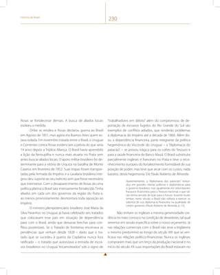 História do Brasil 230 
Rosas se fortalecesse demais. A busca de aliados locais 
esolveu a medida. 
Oribe se rendeu e Rosas declarou guerra ao Brasil 
em Agosto de 1851, mas agora era Buenos Aires quem es-tava 
isolada. Em novembro tratado entre o Brasil, o Uruguai 
e Corrientes contra Rosas evidenciam a prévia do que seria 
14 anos depois a Tríplice Aliança. O Brasil havia aprendido 
a lição da farroupilha e nunca mais atuaria no Prata sem 
antes buscar aliados locais. O apoio militar brasileiro foi de-terminante 
para a vitória de Urquiza na batalha de Monte 
Caseros em fevereiro de 1852. Suas tropas foram transpor-tadas 
pela Armada do Império e a cavalaria brasileira inte-grou 
deu suporte ao seu exército sem que fosse necessário 
que interviesse. Com o desaparecimento de Rosas da cena 
política platina o Brasil saía imensamente fortalecido. Tinha 
aliados em cada um dos governos da região do Prata e, 
ao menos provisoriamente, desmontara toda oposição ao 
Império. 
O ministro plenipotenciário brasileiro José Maria da 
Silva Paranhos no Uruguai já havia celebrado seis tratados 
que colocavam esse país em situação de dependência 
para com o Brasil, ainda que deixasse brechas para con-flitos 
posteriores. Se o Tratado de fronteiras encerrava as 
pendências que vinham desde 1828 – dado que o tra-tado 
que se sucedeu à guerra da Cisplatina nunca fora 
ratificado – o tratado que autorizava a entrada de escra-vos 
brasileiros no Uruguai “escamoteados” sob o signo de 
“trabalhadores em débito” além do compromisso de de-portação 
de escravos fugidos do Rio Grande do Sul são 
exemplos de conflitos adiados, que renderão problemas 
à diplomacia do Império até a década de 1860. Além dis-so, 
a dependência financeira, parte integrante da política 
hegemônica do Visconde do Uruguai – a “diplomacia do 
patacão”, – se provou trágica para os cofres do Tesouro e 
para a saúde financeira do Banco Mauá. O Brasil substituíra 
parcialmente ingleses e franceses no Prata e teve o reco-nhecimento 
europeu do fortalecimento formidável de sua 
posição de poder, mas teve que arcar com os custos, nada 
baratos, desta hegemonia. Diz Paulo Roberto de Almeida: 
Aparentemente, a “diplomacia dos patacões” redun-dou 
em grandes vitórias políticas e diplomáticas para 
o governo brasileiro, mas igualmente em retumbantes 
fracassos financeiros para o Tesouro nacional, o que tal-vez 
tenha servido de lição para o futuro: durante muito 
tempo, neste século, o Brasil não voltaria a exercer os 
talentos de sua diplomacia financeira na qualidade de 
credor generoso (Paulo Roberto de Almeida, p. 15). 
Não tinham os ingleses a mesma generosidade cre-ditícia 
no trato conosco na condição de devedores, tal qual 
veremos em sessão específica sobre o nosso orçamento. Já 
nas relações comerciais com o Brasil não teve a Inglaterra 
o mesmo predomínio ao longo do século XIX que se veri-ficava 
nas relações político-financeiras. Nunca os ingleses 
compraram mais que um terço da produção nacional e no 
início do século XX suas importações do Brasil estavam no 
 