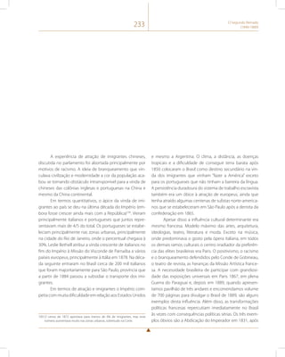 233 O Segundo Reinado 
(1840-1889) 
A experiência de atração de imigrantes chineses, 
discutida no parlamento foi abortada principalmente por 
motivos de racismo. A ideia de branqueamento que vin-culava 
civilização e modernidade a cor da população aca-bou 
se tornando obstáculo intransponível para a vinda de 
chineses das colônias inglesas e portuguesas na China e 
mesmo da China continental. 
Em termos quantitativos, o ápice da vinda de imi-grantes 
ao país se deu na última década do Império (em-bora 
fosse crescer ainda mais com a República)149. Vieram 
principalmente italianos e portugueses que juntos repre-sentavam 
mais de 4/5 do total. Os portugueses se estabe-leciam 
principalmente nas zonas urbanas, principalmente 
na cidade do Rio de Janeiro, onde o percentual chegava à 
30%. Leslie Bethell atribui a vinda crescente de italianos no 
fim do Império à Missão do Visconde de Parnaíba a vários 
países europeus, principalmente à Itália em 1878. Na déca-da 
seguinte entraram no Brasil cerca de 200 mil italianos 
que foram majoritariamente para São Paulo, província que 
a partir de 1884 passou a subsidiar o transporte dos imi-grantes. 
Em termos de atração e imigrantes o Império com-petia 
com muita dificuldade em relação aos Estados Unidos 
149 O censo de 1872 apontava para menos de 4% de imigrantes, mas esse 
número aumentava muito nas zonas urbanas, sobretudo na Corte. 
e mesmo a Argentina. O clima, a distância, as doenças 
tropicais e a dificuldade de conseguir terra barata após 
1850 colocaram o Brasil como destino secundário na vin-da 
dos imigrantes que vinham “fazer a América” exceto 
para os portugueses que não tinham a barreira da língua. 
A persistência duradoura do sistema de trabalho escravista 
também era um óbice à atração de europeus, ainda que 
tenha atraído algumas centenas de sulistas norte-america-nos 
que se estabeleceram em São Paulo após a derrota da 
confederação em 1865. 
Apesar disso a influência cultural determinante era 
mesmo francesa. Modelo máximo das artes, arquitetura, 
ideologias, teatro, literatura e moda. Exceto na música, 
onde predominava o gosto pela ópera italiana, em todos 
os demais ramos culturais o centro irradiador da preferên-cia 
das elites brasileiras era Paris. O positivismo, o racismo 
e o branqueamento defendidos pelo Conde de Gobineau, 
o teatro de revista, as heranças da Missão Artística france-sa. 
A necessidade brasileira de participar com grandiosi-dade 
das exposições universais em Paris 1867, em plena 
Guerra do Paraguai e, depois em 1889, quando apresen-tamos 
pavilhão de três andares e encomendamos volume 
de 700 páginas para divulgar o Brasil de 1889, são alguns 
exemplos desta influência. Além disso, as transformações 
políticas francesas repercutiam imediatamente no Brasil 
às vezes com consequências políticas sérias. Os três exem-plos 
óbvios são a Abdicação do Imperador em 1831, após 
 