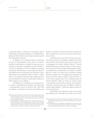 História do Brasil 234 
a queda de Carlos X, a Praieira em Pernambuco após a 
proclamação da Segunda República e o Manifesto Repu-blicano 
de 1870 no Rio de Janeiro após a proclamação da 
Terceira República Francesa. 
As relações com os Estados Unidos se caracteriza-ram 
por um distanciamento mútuo que foi se transfor-mando 
em aproximação na medida em que estes iam se 
tornando os principais compradores do café brasileiro150. 
A visita do imperador em 1876 consolida essa amizade 
marcada por desconfianças e mesmo algumas sérias ten-sões 
bilaterais entre os dois países nas décadas de 1850 e 
1860, depois que na década de 1840, os clippers – velozes 
navios – com bandeira americana foram usados para esca-par 
ao Bill Aberdeen durante as controvérsias relativas ao 
tráfico negreiro com os ingleses151. 
A rivalidade com a Inglaterra nos aproximava tan-to 
quanto o republicanismo proselitista de Washington 
– principalmente a partir do governo Polk (1845-1849) 
nos afastava, e motivaram uma série de incidentes que 
150 No plano da importação de bens americanos a participação deste país era 
tímida. Comprávamos farinhas e laticínios mas tal parcela caiu à metade ao 
longo do império (menos de 10%), enquanto que a venda de café seguia 
crescente gerando superávit. 
151 Havia participação de cidadãos americanos e mesmo alguns cônsules no 
tráfico africano feito a partir da Bahia. Chegou a haver em 1844 sondagens 
do governo brasileiro sob a chancelaria de Ernesto Ferreira França ao ministro 
norte-americano no Brasil Henry Wise, invocando a doutrina Monroe para 
proteção contra intervenções europeias no continente americano. 
levaram a retirada do ministro Wise do Rio de Janeiro em 
1847, acusado de se imiscuir nos assuntos internos brasi-leiros 
no Prata. 
Controvérsia bem mais séria, no entanto, foi a pres-são 
norte-americana, secundada por ingleses e franceses 
para a abertura do Amazonas que atingiu seu ápice com 
a propaganda do tenente Matthew Maury152. Antonia 
Wright defende que a queda de Rosas em 1852 mudou a 
tônica do relacionamento bilateral Brasil-Estados Unidos, 
que abandonou suas pretensões em mediar os conflitos 
platinos e voltou seus olhos para a Amazônia, “estrada 
fluvial” que poderia servir de gargalo para a expansão da 
lavoura escravista sulista. A política norte-americana vi-via 
em franco expansionismo com a difusão prática do 
Destino Manifesto (1845) ao longo do governo Polk. 
A incorporação do Texas (1845), a guerra contra o México 
(1845-49), a descoberta de ouro na Califórnia (1848) e o 
tratado Clayton-Bulwer153 (1850) são evidências deste ati-vismo 
expansionista. 
Naturalmente esta pressão foi vista com enorme 
desconfiança pela chancelaria de Paulino José Soares 
152 No influente livro The Amazon and the atlantic slopes of south America de 
1853, Maury defendia a abertura do Amazonas “pacificamente” ou “à força se 
precisarmos”. 
153 O tratado negociava com a Inglaterra a possibilidade de construção conjunta 
de um canal transoceânico para ligar o Atlântico ao Pacífico na América 
Central (o projeto original era que fosse construído na Nicarágua). 
 