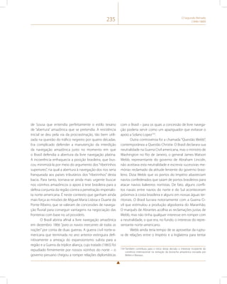 235 O Segundo Reinado 
(1840-1889) 
de Sousa que entendia perfeitamente o estilo texano 
de “abertura” amazônica que se pretendia. A resistência 
inicial se deu pela via da procrastinação, tão bem utili-zada 
na questão do tráfico negreiro por quatro décadas. 
Era complicado defender a manutenção da interdição 
da navegação amazônica justo no momento em que 
o Brasil defendia a abertura da livre navegação platina. 
A incoerência enfraquecia a posição brasileira, que bus-cou 
minimizá-la por meio do argumento dos “ribeirinhos 
superiores”, na qual a abertura à navegação dos rios seria 
franqueada aos países tributários dos “ribeirinhos” desta 
bacia. Para tanto, tornava-se ainda mais urgente buscar 
nos vizinhos amazônicos o apoio à tese brasileira para a 
defesa conjunta da região contra a penetração imperialis-ta 
norte-americana. É neste contexto que ganham ainda 
mais força as missões de Miguel Maria Lisboa e Duarte da 
Ponte Ribeiro, que se valeram de concessões de navega-ção 
fluvial para conseguir vantagens na negociação das 
fronteiras com base no uti possidetis. 
O Brasil abriria afinal a livre navegação amazônica 
em dezembro 1866 “para os navios mercantes de todas as 
nações” por conta de duas guerras. A guerra civil norte-a-mericana 
que terminada no ano anterior extinguira defi-nitivamente 
a ameaça do expansionismo sulista para a 
região e a Guerra da tríplice aliança, cujo tratado (1865) foi 
repudiado firmemente por nossos vizinhos do norte – o 
governo peruano chegou a romper relações diplomáticas 
com o Brasil – para os quais a concessão de livre navega-ção 
poderia servir como um apaziguador que evitasse o 
apoio a Solano Lopez154. 
Outra controvérsia foi a chamada “Questão Webb”, 
contemporânea a Questão Christie. O Brasil declarara sua 
neutralidade na Guerra Civil americana, mas o ministro de 
Washington no Rio de Janeiro, o general James Watson 
Webb, representante do governo de Abraham Lincoln, 
não aceitava esta neutralidade e escrevia sucessivas me-mórias 
reclamado da atitude leniente do governo brasi-leiro. 
Dizia Webb que os portos do Império abasteciam 
navios confederados que saiam de portos brasileiros para 
atacar navios baleeiros nortistas. De fato, alguns confli-tos 
navais entre navios do norte e do Sul aconteceram 
próximos à costa brasileira e alguns em nossas águas ter-ritoriais. 
O Brasil lucrara notoriamente com a Guerra Ci-vil 
que estimulou a produção algodoeira do Maranhão. 
O marquês de Abrantes acolhia as reclamações justas de 
Webb, mas não tinha qualquer interesse em romper com 
a neutralidade, o que era, no fundo, o interesse do repre-sentante 
norte-americano. 
Webb ainda teria tempo de se aproveitar da ruptu-ra 
de relações entre o Império e a Inglaterra para tentar 
154 Também contribuiu para o início desta decisão o interesse incipiente do 
comércio internacional na extração da borracha amazônica escoada por 
Belém e Manaus. 
 