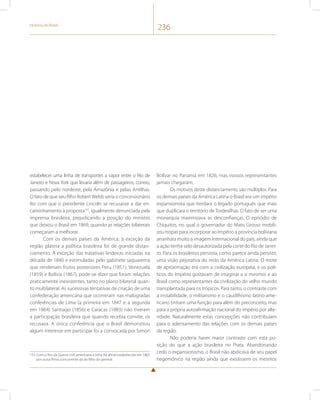 História do Brasil 236 
estabelecer uma linha de transportes a vapor entre o Rio de 
Janeiro e Nova York que levaria além de passageiros, correio, 
passando pelo nordeste, pela Amazônia e pelas Antilhas. 
O fato de que seu filho Robert Webb seria o concessionário 
fez com que o presidente Lincoln se recusasse a dar en-caminhamento 
à proposta155, igualmente denunciada pela 
imprensa brasileira, prejudicando a posição do ministro 
que deixou o Brasil em 1869, quando as relações bilaterais 
começaram a melhorar. 
Com os demais países da América, à exceção da 
região platina a política brasileira foi de grande distan-ciamento. 
À exceção das tratativas lindeiras iniciadas na 
década de 1840 e estimuladas pelo gabinete saquarema 
que renderiam frutos posteriores Peru (1851), Venezuela 
(1859) e Bolívia (1867), pode-se dizer que foram relações 
praticamente inexistentes, tanto no plano bilateral quan-to 
multilateral. As sucessivas tentativas de criação de uma 
confederação americana que ocorreram nas malogradas 
conferências de Lima (a primeira em 1847 e a segunda 
em 1864) Santiago (1856) e Caracas (1883) não tiveram 
a participação brasileira que quando recebia convite, os 
recusava. A única conferência que o Brasil demonstrou 
algum interesse em participar foi a convocada por Simon 
155 Com o fim da Guerra civil americana a linha foi afinal estabelecida em 1865 
por outra firma concorrente da do filho do general. 
Bolívar no Panamá em 1826, mas nossos representantes 
jamais chegaram. 
Os motivos deste distanciamento são múltiplos. Para 
os demais países da América Latina o Brasil era um império 
expansionista que herdara o legado português que mais 
que duplicara o território de Tordesilhas. O fato de ser uma 
monarquia maximizava as desconfianças. O episódio de 
Chiquitos, no qual o governador do Mato Grosso mobili-zou 
tropas para incorporar ao Império a província boliviana 
arranhara muito a imagem internacional do país, ainda que 
a ação tenha sido desautorizada pela corte do Rio de Janei-ro. 
Para os brasileiros persistia, como parece ainda persistir, 
uma visão pejorativa do resto da América Latina. O mote 
de aproximação era com a civilização europeia, e os polí-ticos 
do Império gostavam de imaginar a si mesmos e ao 
Brasil como representantes da civilização do velho mundo 
transplantada para os trópicos. Para tanto, o contraste com 
a instabilidade, o militarismo e o caudilhismo latino-ame-ricano 
tinham uma função para além do preconceito, mas 
para a própria autoafirmação nacional do império por alte-ridade. 
Naturalmente estas concepções não contribuíam 
para o adensamento das relações com os demais países 
da região. 
Não poderia haver maior contraste com esta po-sição 
do que a ação brasileira no Prata. Abandonando 
cedo o expansionismo, o Brasil não abdicava de seu papel 
hegemônico na região ainda que existissem os mesmos 
 