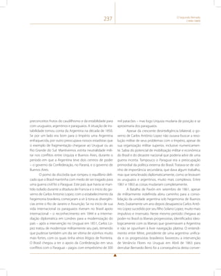 237 O Segundo Reinado 
(1840-1889) 
preconceitos frutos do caudilhismo e da estabilidade para 
com uruguaios, argentinos e paraguaios. A situação de ins-tabilidade 
tomou conta da Argentina na década de 1850. 
Se por um lado era bom para o Império uma Argentina 
enfraquecida, por outro preocupava nossos estadistas que 
o exemplo de fragmentação chegasse ao Uruguai ou ao 
Rio Grande do Sul. Mantivemos estrita neutralidade mili-tar 
nos conflitos entre Urquiza e Buenos Aires, durante o 
período em que a Argentina teve dois centros de poder 
– o governo da Confederação, no Paraná, e o governo de 
Buenos Aires. 
O pomo da discórdia que rompeu o equilíbrio deli-cado 
que o Brasil mantinha com medo de ser tragado para 
uma guerra civil foi o Paraguai. Este país que havia se man-tido 
isolado durante a ditadura de Francia e o início do go-verno 
de Carlos Antonio Lopez, com o estabelecimento da 
hegemonia brasileira, começaram a vir à tona as divergên-cias 
entre o Rio de Janeiro e Assunção. Se no início de sua 
vida internacional os paraguaios tiveram no Brasil apoio 
internacional – o reconhecimento em 1844 e a interme-diação 
diplomática em Londres para a modernização do 
país – após a intervenção no Uruguai em 1851, Carlos Lo-pez 
tratou de modernizar militarmente seu país, temendo 
que pudesse também um dia ser vítima de vizinhos muito 
mais fortes, com os quais tinha sérios litígios de fronteira. 
O Brasil chegou a ter o apoio da Confederação em seus 
conflitos com o Paraguai – pagos com empréstimo de 300 
mil patacões – mas logo Urquiza mudaria de posição e se 
aproximaria dos paraguaios. 
Apesar da crescente desinteligência bilateral, o go-verno 
de Carlos Antônio Lopez não ousava buscar a reso-lução 
militar de seus problemas com o Império, apesar de 
sua organização militar superior, inclusive numericamen-te. 
Sabia do potencial de mobilização militar e econômica 
do Brasil e do desastre nacional que poderia advir de uma 
guerra incerta. Tampouco o Paraguai era a preocupação 
primordial da política externa do Brasil. Tratava-se de vizi-nho 
de importância secundária, que dava algum trabalho, 
mas que seria levado diplomaticamente, como se levavam 
os uruguaios e argentinos, muito mais complexos. Entre 
1861 e 1863 as coisas mudariam completamente. 
A Batalha de Pavón em setembro de 1861, apesar 
de militarmente indefinida abriu caminho para a conso-lidação 
da unidade argentina sob hegemonia de Buenos 
Aires. Exatamente um ano depois desaparecia Carlos Antô-nio 
Lopez sucedido por seu filho Solano Lopez, muito mais 
impulsivo e insensato. Neste mesmo período chegava ao 
poder no Brasil os liberais progressistas, identificados ideo-logicamente 
com os liberais que governavam a Argentina 
e não se opunham à livre navegação platina. O entendi-mento 
entre Mitre, presidente de uma argentina unifica-da 
e os progressistas brasileiros favoreceu a intervenção 
de Venâncio Flores no Uruguai em Abril de 1863 para 
derrubar Bernardo Berro foi a consequência desta conver- 
 