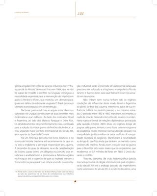 História do Brasil 238 
gência singular entre o Rio de Janeiro e Buenos Aires156 fru-to 
parcial da Missão Saraiva ao Prata em 1864, que se não 
foi capaz de impedir o conflito no Uruguai, conseguiu a 
neutralidade argentina para a intervenção do Império em 
apoio à Venâncio Flores, que motivou um ultimato para-guaio 
em defesa da soberania uruguaia. O Brasil ignorou o 
ultimato e prosseguiu com a intervenção. 
Na breve guerra civil que se seguiu entre blancos e 
colorados no Uruguai constituíram-se duas ententes mais 
diplomáticas que militares. Ao lado dos colorados Brasil 
e Argentina, ao lado dos blancos Paraguai e Entre Rios. 
Os desdobramentos deste enfrentamento são a antessala 
para a eclosão da maior guerra da história da América La-tina, 
segundo maior conflito internacional do século XIX, 
atrás apenas da Guerra da Crimeia. 
Há um mito que persistiu nos livros didáticos e no 
ensino de história brasileira até recentemente de que te-ria 
sido a Inglaterra a principal responsável pela guerra. 
A depender do grau de desvario, ia-se da caracterização 
de Solano Lopez como um déspota esclarecido que er-radicara 
o analfabetismo e promovera a Reforma Agrária 
no Paraguai até a sugestão de que os ingleses temiam a 
“concorrência paraguaia” que estaria vivendo sua revolu- 
156 Ainda assim, a postura do Brasil era de desconfiança. Fazer parte da aliança 
ao lado dos argentinos era um meio de contrabalancear sua influência 
apesar da abertura amigável de Mitre para com o Brasil. 
ção industrial local. O exemplo de autonomia paraguaia 
precisava ser sufocado e a Inglaterra manipulara o Rio de 
Janeiro e Buenos Aires para que fizessem o serviço pesa-do 
em seu nome. 
Não tinham nem nunca tinham tido os ingleses 
condições de influenciar deste modo Brasil e Argentina 
ao ponto de levá-los à guerra, mesmo no ápice de sua in-fluência 
política no período joanino e no primeiro reina-do. 
O período entre 1863 e 1865, marcaram, no entanto, o 
nadir da relação bilateral entre o Rio de Janeiro e Londres. 
Havia ruptura formal de relações diplomáticas provacada 
pela questão Christie. Além disso, os ingleses, longe de 
pugnar pela guerra, tinham, como ficara patente na guerra 
da Cisplatina, muito interesse na manutenção da paz e na 
tranquilidade político-militar na bacia do Prata. A tranqui-lidade 
favorecia os negócios. Mantiveram a neutralidade 
ao longo do conflito ainda que tenham se mantido como 
credores do Império. Ainda assim, o custo total da guerra 
para o Brasil foi três vezes maior que o empréstimo que 
recebemos de 5,1 milhões de libras em 1865, o único du-rante 
o conflito. 
Trata-se, portanto, de visão historiográfica datada 
marcada por uma ideologia vitimizante na qual a Inglater-ra 
do século XIX era o análogo passado do imperialismo 
norte-americano do século XX, e o exército brasileiro, uma 
 