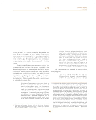 239 O Segundo Reinado 
(1840-1889) 
instituição genocida157 o antecessor cruel dos generais mi-litares 
da ditadura de 1964-85. Nesta metáfora torta, o ana-cronismo 
mais inacreditável era o lugar de Solano Lopez 
nesta narrativa, que de agressor, tornou-se o símbolo da 
vanguarda, da modernidade e da justiça social na América 
Latina. 
Toda história é feita em seu contexto, e nenhum his-toriador 
está livre disso. Escrevendo em 2013 parece-me 
desnecessário continuar desmontando este mito já criti-cado 
desde meados da década de 1980 por Luiz Alberto 
Moniz Bandeira e Francisco Doratioto. Este último, o maior 
especialista na política platina do século XIX apresenta no 
abstract de seu clássico Maldita Guerra do seguinte modo 
os antecedentes do conflito: 
A história do Paraguai esteve intimamente ligada ao 
Brasil e a Argentina, principais pólos do subsistema de 
relações Internacionais do Rio da Prata. O isolamento 
paraguaio até a década de 1840, bem como sua aber-tura 
e inserção internacional se explicam, em grande 
parte, pela situação política platina. Nos anos seguintes 
a essa abertura, o Paraguai teve boas relações com o Im-pério 
do Brasil, e manteve-se afastado da Confederação 
argentina da qual se aproximara nos anos de 1850, ao 
mesmo tempo que vivia momentos de tensão com o 
Rio de Janeiro. Na primeira metade da década de 1860, 
157 O jornalista e historiador diletante José Julio Chiavenato divulgador 
desta versão chamou sua principal obra sobre o conflito de “O genocídio 
Americano” (São Paulo: Editora Brasiliense, 1979). 
o governo paraguaio, presidido por Francisco Solano 
Lopez, buscou ter participação ativa nos acontecimen-tos 
platinos, apoiando o governo uruguaio hostilizado 
pela Argentina e pelo Império. Desse modo, o Paraguai 
entrou em rota de colisão com seus dois maiores vizi-nhos 
e Solano Lopez acabou por ordenar a invasão de 
Mato Grosso e Corrientes e iniciou uma guerra que se 
estenderia por cinco anos. A guerra do Paraguai foi, na 
verdade, resultado do processo de Construção dos Esta-dos 
Nacionais no Rio da Prata e, ao mesmo tempo, mar-co 
nas suas consolidações (Doratioto, 2002, abstract)158. 
Em outro texto busca entender as motivações do 
líder paraguaio: 
López via no porto de Montevidéu uma saída para 
o comércio exterior paraguaio, uma alternativa à de-pendência 
de Buenos Aires, e convenceu-se de que 
158 O contexto em que Doratioto, professor do Instituto Rio Branco, desenvolveu 
sua pesquisa, é bem outro. Já estávamos sob a égide do Mercosul e da 
aproximação multilateral dos países que participaram do conflito. Doratioto 
consultou os arquivos oficiais do Itamaraty, e também os arquivos do 
Paraguai e da Argentina. Sua interpretação mais estruturalista minimiza 
as responsabilidades nacionais e ajusta-se perfeitamente ao contexto da 
montagem do Mercosul. Não há culpados. Há apenas estruturas históricas 
impessoais. Ainda que seja discutível afirmar que o Império e o Paraguai 
viviam nos anos de 1860 sua formação e consolidação enquanto estados 
nacionais, para este autor as engrenagens desta consolidação no subsistema 
platino em meados do século XIX servem de lembrança amarga que nos 
permite celebrar tempos mais pacíficos onde as engrenagens da formação 
de blocos econômicos e aduaneiros estimula a aproximação e não o 
conflito. A visão de Doratioto é também uma testemunha positiva e, ainda 
hoje, rara, dos frutos historiográficos que rendem a aproximação entre 
história e Relações Internacionais. Nesta confluência prolífica, o trabalho 
dos professores do departamento de Relações Internacionais, herdeiro 
do departamento de História, na Universidade de Brasília é de destacado 
pioneirismo. 
 