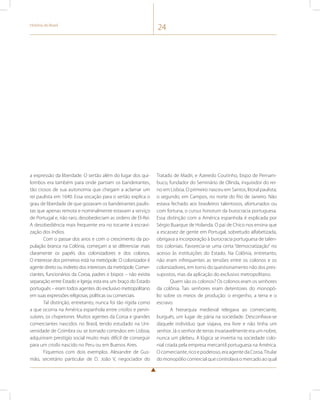 História do Brasil 24 
a expressão da liberdade. O sertão além do lugar dos qui-lombos 
era também para onde partiam os bandeirantes, 
tão ciosos de sua autonomia que chegam a aclamar um 
rei paulista em 1640. Essa vocação para o sertão explica o 
grau de liberdade de que gozavam os bandeirantes paulis-tas 
que apenas remota e nominalmente estavam a serviço 
de Portugal e, não raro, desobedeciam as ordens de El-Rei. 
A desobediência mais frequente era no tocante à escravi-zação 
dos índios. 
Com o passar dos anos e com o crescimento da po-pulação 
branca na Colônia, começam a se diferenciar mais 
claramente os papéis dos colonizadores e dos colonos. 
O interesse dos primeiros está na metrópole. O colonizador é 
agente direto ou indireto dos interesses da metrópole. Comer-ciantes, 
funcionários da Coroa, padres e bispos – não existia 
separação entre Estado e Igreja; esta era um braço do Estado 
português – eram todos agentes do exclusivo metropolitano 
em suas expressões religiosas, políticas ou comerciais. 
Tal distinção, entretanto, nunca foi tão rígida como 
a que ocorria na América espanhola entre criollos e penin-sulares, 
os chapetones. Muitos agentes da Coroa e grandes 
comerciantes nascidos no Brasil, tendo estudado na Uni-versidade 
de Coimbra ou se tornado cortesãos em Lisboa, 
adquiriram prestígio social muito mais difícil de conseguir 
para um criollo nascido no Peru ou em Buenos Aires. 
Fiquemos com dois exemplos. Alexandre de Gus-mão, 
secretário particular de D. João V, negociador do 
Tratado de Madri, e Azeredo Coutinho, bispo de Pernam-buco, 
fundador do Seminário de Olinda, inquisidor do rei-no 
em Lisboa. O primeiro nasceu em Santos, litoral paulista; 
o segundo, em Campos, no norte do Rio de Janeiro. Não 
estava fechado aos brasileiros talentosos, afortunados ou 
com fortuna, o cursus honorum da burocracia portuguesa. 
Essa distinção com a América espanhola é explicada por 
Sérgio Buarque de Holanda. O pai de Chico nos ensina que 
a escassez de gente em Portugal, sobretudo alfabetizada, 
obrigava a incorporação à burocracia portuguesa de talen-tos 
coloniais. Favorecia-se uma certa “democratização” no 
acesso às instituições do Estado. Na Colônia, entretanto, 
não eram infrequentes as tensões entre os colonos e os 
colonizadores, em torno do questionamento não dos pres-supostos, 
mas da aplicação do exclusivo metropolitano. 
Quem são os colonos? Os colonos eram os senhores 
da colônia. Tais senhores eram detentores do monopó-lio 
sobre os meios de produção: o engenho, a terra e o 
escravo. 
A hierarquia medieval relegava ao comerciante, 
burguês, um lugar de pária na sociedade. Desconfiava-se 
daquele indivíduo que viajava, era livre e não tinha um 
senhor. Já o senhor de terras invariavelmente era um nobre, 
nunca um plebeu. A lógica se invertia na sociedade colo-nial 
criada pela empresa mercantil portuguesa na América. 
O comerciante, rico e poderoso, era agente da Coroa. Titular 
do monopólio comercial que controlava o mercado ao qual 
 