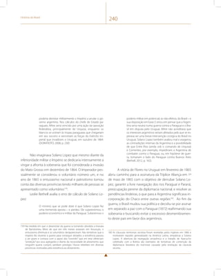 História do Brasil 240 
poderia derrotar militarmente o Império a anular o go-verno 
argentino. Nos cálculos do chefe de Estado pa-raguaio, 
Mitre seria vencido por uma ação da oposição 
federalista, principalmente de Urquiza, enquanto os 
blancos se uniriam às tropas paraguaias que chegariam 
em seu socorro e venceriam as forças do Exército im-perial 
que invadiram o Uruguai, em outubro de 1864. 
(DORATIOTO, 2008, p. 230) 
Não imaginava Solano Lopez que mesmo diante da 
inferioridade militar o Império se dedicaria intensamente a 
vingar a afronta à soberania que foi considerada a invasão 
do Mato Grosso em dezembro de 1864. O Imperador pes-soalmente 
se considerou o voluntário número um, e no 
ano de 1865 o entusiasmo nacional e patriotismo tomou 
conta das diversas províncias tendo milhares de pessoas se 
apresentado como voluntários159. 
Leslie Bethell avalia o erro de cálculo de Solano Lo-pez: 
O mínimo que se pode dizer é que Solano Lopez fez 
uma tremenda aposta – e perdeu. Ele superestimou o 
poderio econômico e militar do Paraguai. Subestimou o 
159 Na medida em que o desenrolar da guerra ia tornando obsoleta a bravata 
de Bartolomeu Mitre de que em três meses estariam em Assunção, o 
entusiasmo diminuia e os voluntários desapareceram. Nas tentativas que o 
império fez durante a guerra para conseguir alistados a resistência passou 
a ser grave e contava com o apoio dos “coronéis” que em tese ofereciam 
“proteção” aos seus agregados e diante da necessidade de alistamento que 
ninguém queria cumprir, perdiam prestígio. Houve rebeliões em diversas 
províncias motivadas pela resistência ao alistamento. 
poderio militar em potencial, se não efetivo, do Brasil – e 
sua disposição em lutar. E errou em pensar que a Argen-tina 
seria neutra numa guerra contra o Paraguai e o Bra-sil 
em disputa pelo Uruguai. Mitre não acreditava que 
os interesses argentinos seriam afetados pelo que se es-perava 
ser uma breve intervenção cirúrgica do Brasil no 
Uruguai. Solano Lopez também avaliou mal e exagerou 
as contradições internas da Argentina e a possibilidade 
de que Entre Rios (ainda sob o comando de Urquiza) 
e Corrientes, por exemplo, impediriam a Argentina de 
combater contra o Paraguai, ou, em hipótese de guer-ra, 
tomariam o lado do Paraguai contra Buenos Aires 
(Bethell, 2012, p. 162). 
A vitória de Flores no Uruguai em fevereiro de 1865 
abriu caminho para a assinatura da Tríplice Aliança em 1º 
de maio de 1865 com o objetivo de derrubar Solano Lo-pez, 
garantir a livre navegação dos rios Paraguai e Paraná, 
preocupação perene da diplomacia nacional, e resolver as 
pendências lindeiras, o que para a Argentina significava in-corporação 
do Chaco entre outras regiões160. Ao fim da 
guerra, o Brasil mudou sua política e decidiu-se por assinar 
em separado a paz com o Paraguai (1872) reafirmando sua 
soberania e buscando evitar o excessivo desmembramen-to 
deste país em favor dos argentinos. 
160 As cláusulas territoriais secretas foram reveladas pelos ingleses em 1866 e 
motivaram repúdio generalizado na América Latina, simpáticas a Solano 
Lopez. A abertura da navegação amazônica e o tratado de Ayacucho 
celebrado com a Bolívia são exemplos de tentativas de contenção da 
diplomacia brasileira do mal-estar causado pela revelação da clausula 
secreta. 
 