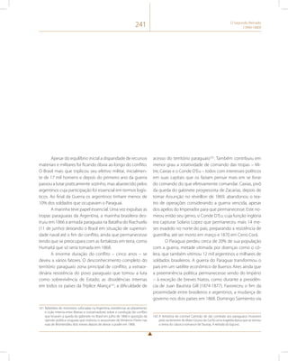 241 O Segundo Reinado 
(1840-1889) 
Apesar do equilíbrio inicial a disparidade de recursos 
materiais e militares foi ficando óbvia ao longo do conflito. 
O Brasil mais que triplicou seu efetivo militar, inicialmen-te 
de 17 mil homens e depois do primeiro ano da guerra 
passou a lutar praticamente sozinho, mas abastecido pelos 
argentinos cuja participação foi essencial em termos logís-ticos. 
Ao final da Guerra os argentinos tinham menos de 
10% dos soldados que ocupavam o Paraguai. 
A marinha teve papel essencial. Uma vez expulsas as 
tropas paraguaias da Argentina, a marinha brasileira des-truiu 
em 1866 a armada paraguaia na Batalha do Riachuelo 
(11 de junho) deixando o Brasil em situação de superiori-dade 
naval até o fim do conflito, ainda que permanecesse 
tendo que se preocupara com as fortalezas em terra, como 
Humaitá que só seria tomada em 1868. 
A enorme duração do conflito – cinco anos – se 
deveu a vários fatores. O desconhecimento completo do 
território paraguaio zona principal de conflito; a extraor-dinária 
resistência do povo paraguaio que tomou a luta 
como sobrevivência de Estado; as dissidências internas 
em todos os países da Tríplice Aliança161; a dificuldade de 
161 Rebeliões de motoneros sufocadas na Argentina, resistências ao alistamento 
e cisão interna entre liberais e conservadores sobre a condução do conflito 
que levaram a queda do gabinete no Brasil em julho de 1868 e oposição da 
opinião pública uruguaia que motivou o assassinato de Venâncio Flores nas 
ruas de Montevidéu dois meses depois de deixar o poder em 1868. 
acesso do território paraguaio162. Também contribuiu em 
menor grau a rotatividade de comando das tropas – Mi-tre, 
Caxias e o Conde D’Eu – todos com interesses políticos 
em suas capitais que os faziam pensar mais em se livrar 
do comando do que efetivamente comandar. Caxias, pivô 
da queda do gabinete progressista de Zacarias, depois de 
tomar Assunção no réveillon de 1869, abandonou o tea-tro 
de operações considerando a guerra vencida, apesar 
dos apelos do Imperador para que permanecesse. Este no-meou 
então seu genro, o Conde D’Eu, cuja função inglória 
era capturar Solano Lopez que permaneceu mais 14 me-ses 
evadido no norte do país, preparando a resistência de 
guerrilha, até ser morto em março e 1870 em Cerro Corá. 
O Paraguai perdeu cerca de 20% de sua população 
com a guerra, metade vitimada por doenças como o có-lera, 
que também vitimou 12 mil argentinos e milhares de 
soldados brasileiros. A guerra do Paraguai transformou o 
país em um satélite econômico de Buenos Aires ainda que 
a preeminência política permanecesse sendo do Império 
– à exceção de breves hiatos, como durante a presidên-cia 
de Juan Bautista Gill (1874-1877). Favoreceu o fim da 
proximidade entre brasileiros e argentinos, a mudança de 
governo nos dois países em 1868. Domingo Sarmiento via 
162 A tentativa do coronel Camisão de dar combate aos paraguaios invasores 
pela via terrestre do Mato Grosso do Sul foi uma tragédia épica que se tornou 
o tema do clássico romance de Taunay, A retirada da laguna. 
 