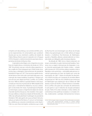 História do Brasil 242 
o Império com desconfiança, e ao contrário de Mitre, acha-va- 
nos expansionistas. Os conservadores que sucederam 
Zacarias por sua vez, reverteram a política do tratado da 
Tríplice Aliança, fizeram a paz em separado com o Paraguai 
(1872) e forçaram o redimensionamento para baixo das ex-pectativas 
territoriais de Buenos Aires. 
A persistência dos litígios com a Argentina nos anos 
finais do império levou a momentos de tensão em 1874 e 
1887. No primeiro caso por conta da cobiça argentina so-bre 
a região do Chaco paraguaio que o Brasil soube enca-minhar 
para a arbitragem norte-americana do presidente 
Rutheford B. Hayes em 1877. Esse excessivo apetite territo-rial 
de Buenos Aires tinha sido a principal razão para a ma-nutenção 
das tropas brasileiras ocupando o Paraguai por 
cerca de seis anos depois de findo o conflito. Já o conflito 
dos anos 1880 era relativo à questão lindeira e seria equa-cionado 
por meio de um protocolo de 1889 estabelecendo 
prazo para o entendimento bilateral ou recurso à arbitra-gem 
se decorridos três meses. A proclamação da Repúbli-ca 
interrompeu o prazo e a Argentina foi objeto de visita do 
chanceler Quintino Bocayuva, meio brasileiro meio argen-tino 
que celebrou o desastroso tratado de Montevidéu, em 
1890, não ratificado pelo Brasil. A arbitragem do presidente 
Cleveland, 1895, daria ganho de causa ao Brasil e fama du-radoura 
ao barão do Rio Branco. É comum na historiogra-fia 
a referência ao crescente entendimento entre Brasil e 
Chile nos anos finais do Império. Lembremos que o baile 
da ilha fiscal foi uma homenagem aos oficiais da Armada 
chilena. Essa aproximação com o Chile sofreria um baque 
durante a Conferência Pan-Americana de Washington, 
quando a República alteraria substancialmente as instru-ções 
dadas aos delegados pela monarquia deposta. 
Na década de 1880, Cervo e Bueno observam um 
ensaio universalista na ação internacional brasileira. Favo-receu 
isso as viagens internacionais do Imperador e nos-sa 
crescente aproximação dos Estados Unidos – visitado 
pelo monarca em 1876, primeira cabeça coroada a visitar a 
República norte-americana – estimulada pela parceria co-mercial 
superavitária em favor do Império por conta das 
exportações do Café163. Depois de décadas de absenteís-mo 
o Brasil concorda com a proposta do secretário Blaine 
de participar em 1881 de uma conferência pan-americana 
em Washington que acabaria por não se realizar até 1889 
devido a Guerra do Pacífico. O Brasil manteve a neutralida-de 
no conflito e fez parte das comissões de arbitramento 
no pós-guerra o que é indicativo da situação prestigiosa 
do país. Pedro II foi ainda chamado a indicar árbitros de 
controvérsias entre potências europeias e os Estados Uni-dos, 
evidenciando o prestígio internacional do monarca 
163 Em 1870 os Estados Unidos compravam 75% do café brasileiro acumulando 
o Brasil saldos exponencialmente crescentes no comércio bilateral 
superavitário que representava mais que o comércio americano com todo 
o resto da América Latina. 
 