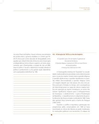 243 O Segundo Reinado 
(1840-1889) 
nos anos finais do Império. Houve inclusive uma tentativa 
de acordo entre o governo brasileiro e o chinês que Pe-dro 
II criticou por conter cláusulas de desigualdade como 
aquelas que o Brasil tinha sido vítima nos anos iniciais após 
a independência. Cervo e Bueno sugerem, um tanto utopi-camente, 
que o Brasil perdeu a ocasião de criar um BRIC 
avant la lettre e “sacudir a diplomacia mundial, aliando-se 
política e juridicamente a uma grande nação dependente, 
com a qual podia se identificar” (p. 148). 
4.6 A Geração de 1870 e a crise do Império 
As “questões” para o fim do império. O gabinete do 
Visconde do Rio Branco. 
A Questão religiosa. A geração de 1870 e as novas formas 
de atuação política. 
A herança dos intelectuais de 1870. 
A historiografia sintetiza em “Questões” as causali-dades 
tradicionalmente percebidas como determinantes 
para o ocaso do império. Seriam estas a questão religiosa, 
a questão abolicionista, a questão republicana e a ques-tão 
militar. Desconsiderada a questão religiosa como 
um exagero daquilo que não passou de uma crise po-lítica 
pontual e limitada no tempo, sem consequências 
de maior longo prazo ou capaz de colocar a Igreja Cató-lica 
em oposição ao regime monárquico, as outras três 
tiveram significativo impacto para o enfraquecimento 
da monarquia – o abolicionismo – e para a Proclamação 
da República – o republicanismo e o alijamento de parce-la 
relevante das forças armadas na década de 1880. Todas 
elas ganham força somente após a Guerra do Paraguai 
(1864-1870). 
Durante o conflito a traumática substituição dos 
progressistas pelos conservadores em 1868 já havia 
exacerbado as críticas dos liberais ao poder moderador, 
às instituições políticas e ao escravismo. O colapso do 
 