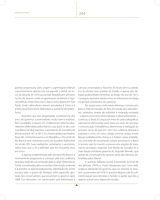História do Brasil 244 
partido progressista daria origem a agremiações liberais 
crescentemente radicais em sua agenda, e afinal, no iní-cio 
da década de 1870 ao partido Republicano primeiro 
no Rio de Janeiro, onde se agremiaram jornalistas e figu-ras 
políticas então obscuras e, alguns anos depois em São 
Paulo, onde cafeicultores menos vinculados à Corte e à 
aristocracia fluminense defendiam a bandeira do federa-lismo. 
Acontece que aos progressistas sucederam-se dez 
anos de governos conservadores muito bem-sucedidos. 
Bem-sucedidos, inclusive, em implementar reformas libe-ralizantes 
defendidas pelos liberais cujo ápice se deu com 
José Maria da Silva Paranhos, o presidente do Conselho de 
Ministros entre 1871 e 1875. Se a história política do Império 
fosse tão conhecida quanto a da República, o Visconde do 
Rio Branco seria conhecido como um Juscelino Kubitschek 
do século XIX. Suas realizações certamente o autorizam, 
talvez mais que a JK a defender que fez cinquenta anos 
em cinco. 
A agenda implementada pelo primeiro Rio Branco é 
notoriamente progressista a começar pela mais polêmica 
de todas, razão de sua nomeação para o cargo. Obsessão da 
Coroa, considerada pelos escravistas intervenção indevida 
e autoritária na agenda parlamentar, a libertação do ventre 
escravo após a guerra do Paraguai sofria aguerrida opo-sição 
dos conservadores que assumiram o governo após 
1868. Era necessário um conservador que enfrentasse a 
câmara conservadora e Paranhos foi muito bem-sucedido. 
Fez do Ventre Livre questão de Estado, e apesar dos de-bates 
parlamentares ferrenhos ao longo do ano de 1871, 
conseguiu aprová-la dando início ao reformismo em larga 
escala que caracterizou seu governo. 
Por quatro anos e três meses reformou o ensino, am-pliou 
a rede de estradas de ferro em escala sem preceden-tes, 
estimulou através de subsídios a imigração europeia 
– à época vista como essencial para o desenvolvimento –, 
conectou o Brasil à Europa por meio de cabos telegráficos 
submarinos diminuindo para horas ao invés de semanas 
a comunicação interatlântica, determinou a realização do 
primeiro censo do país em 1872, fez a reforma eleitoral e 
judiciária e criou um novo código criminal, antigo anseio 
liberal, estabelecendo a fiança e o habeas corpus estabele-ceu 
uma rede de saneamento urbana tornando-se o Brasil 
o terceiro país do mundo a possuir uma estação de trata-mento 
de esgoto. Segundo José Murilo de Carvalho foi o 
mais longo e eficiente governo do Segundo Reinado, que 
apesar de conservador fez aprovar várias das reformas de-fendidas 
pelos liberais. 
A questão religiosa ocorre justamente ao final de 
seu período (1874), e, muito desgastado por conta dela, 
acaba se afastando do governo, que, no entanto, se man-tém 
conservador até 1878. A questão religiosa não foi sufi-ciente 
sequer para derrubar o Partido no poder que dirá o 
regime, quinze anos depois de iniciada. 
 